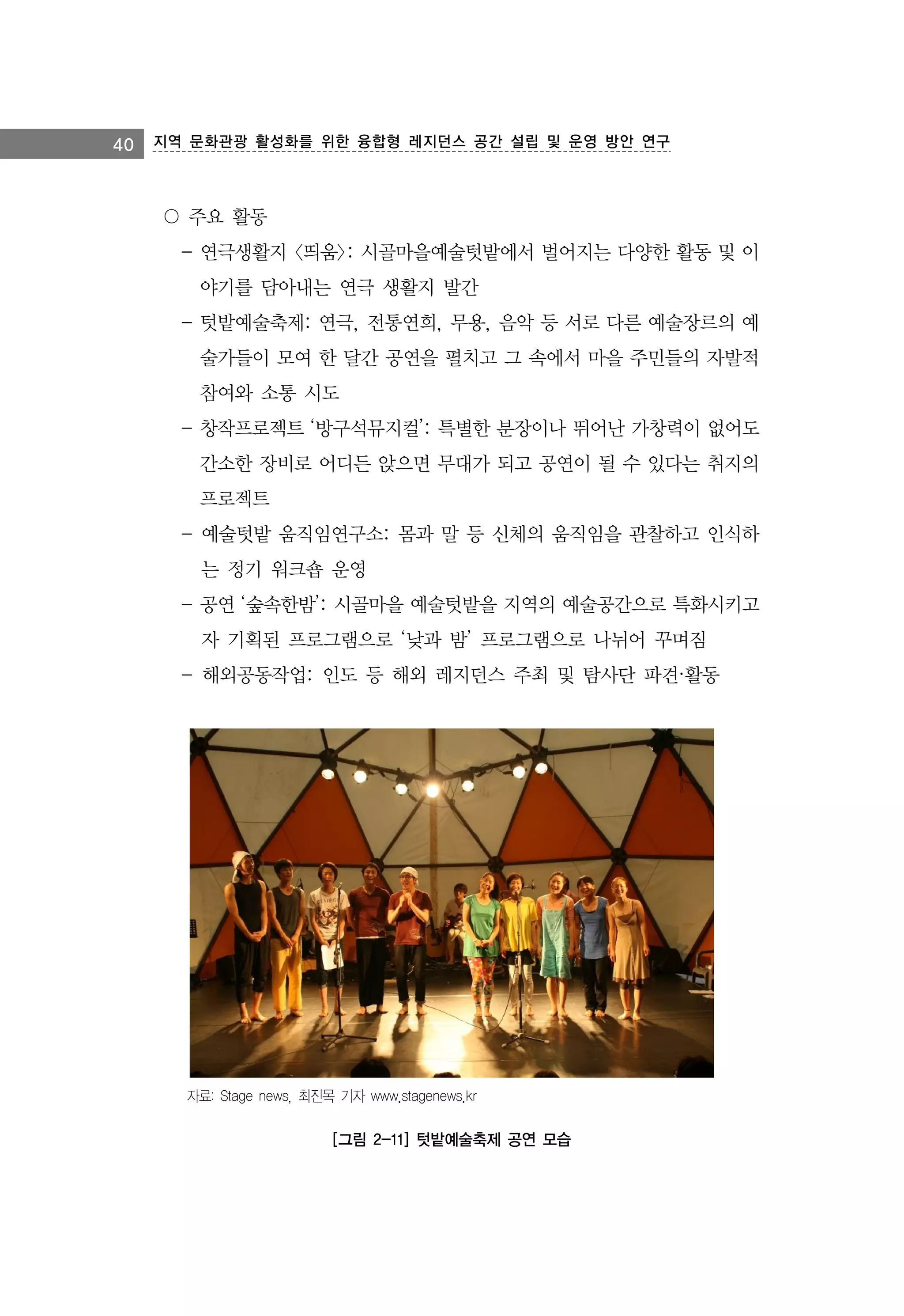 40 지역 문화관광 활성화를 위한 융합형 레지던스 공간 설립 및 운영 방안 연구

〇 주요 활동
- 연극생활지 <띄움>: 시골마을예술텃밭에서 벌어지는 다양한 활동 및 이
야기를 담아내는 연극 생활지 발간
- 텃밭예술축제: 연극, 전통연희, 무용, 음악 등 서로 다른 예술장르의 예
술가들이 모여 한 달간 공연을 펼치고 그 속에서 마을 주민들의 자발적
참여와 소통 시도
- 창작프로젝트 ‘방구석뮤지컬’: 특별한 분장이나 뛰어난 가창력이 없어도
간소한 장비로 어디든 앉으면 무대가 되고 공연이 될 수 있다는 취지의
프로젝트
- 예술텃밭 움직임연구소: 몸과 말 등 신체의 움직임을 관찰하고 인식하
는 정기 워크숍 운영
- 공연 ‘숲속한밤’: 시골마을 예술텃밭을 지역의 예술공간으로 특화시키고
자 기획된 프로그램으로 ‘낮과 밤’ 프로그램으로 나뉘어 꾸며짐
- 해외공동작업: 인도 등 해외 레지던스 주최 및 탐사단 파견·활동

자료: Stage news, 최진목 기자 www.stagenews.kr

[그림 2-11] 텃밭예술축제 공연 모습

 