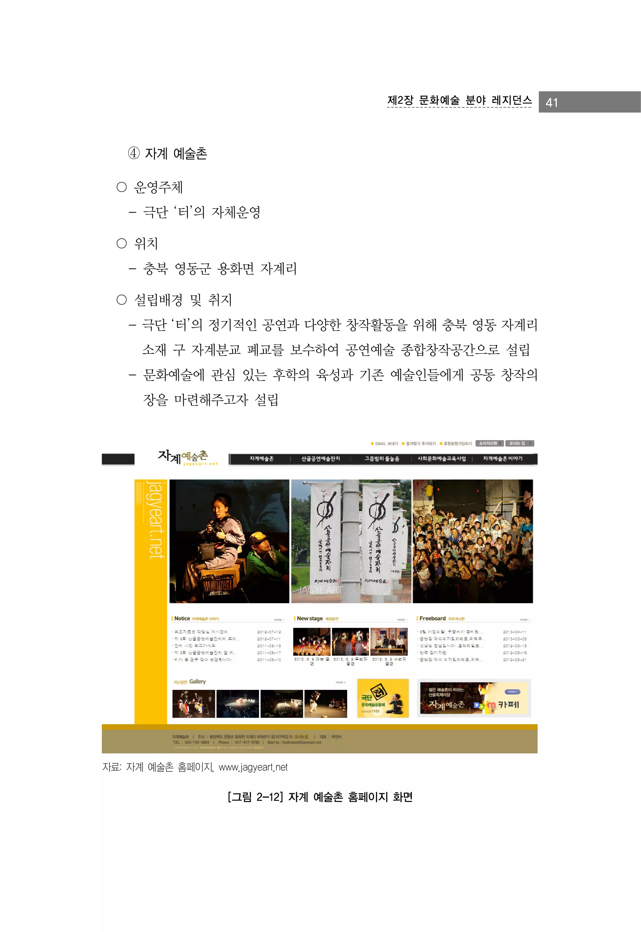 제2장 문화예술 분야 레지던스

④ 자계 예술촌
〇 운영주체
- 극단 ‘터’의 자체운영
〇 위치
- 충북 영동군 용화면 자계리
〇 설립배경 및 취지
- 극단 ‘터’의 정기적인 공연과 다양한 창작활동을 위해 충북 영동 자계리
소재 구 자계분교 폐교를 보수하여 공연예술 종합창작공간으로 설립
- 문화예술에 관심 있는 후학의 육성과 기존 예술인들에게 공동 창작의
장을 마련해주고자 설립

자료: 자계 예술촌 홈페이지, www.jagyeart.net

[그림 2-12] 자계 예술촌 홈페이지 화면

41

 