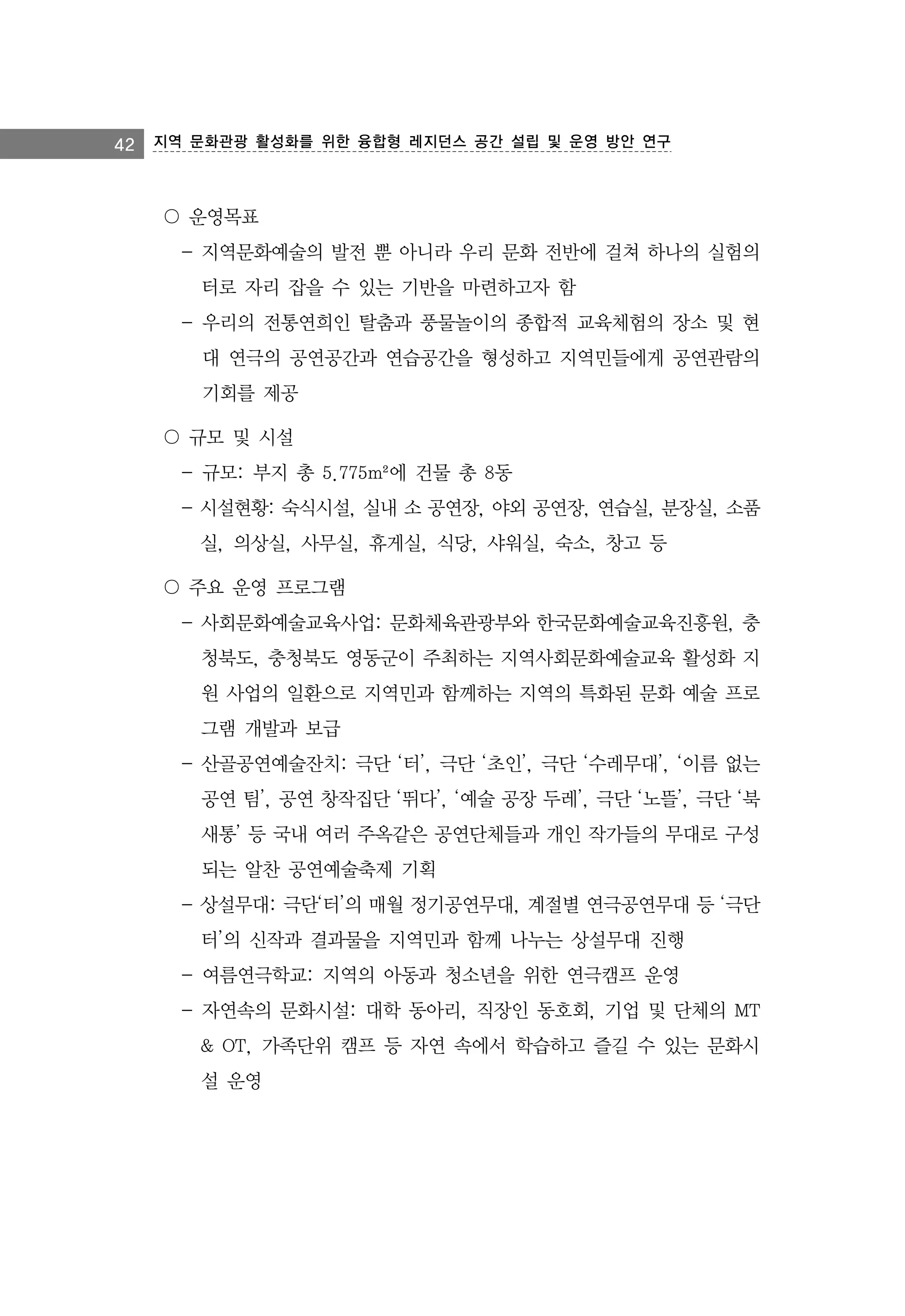 42

지역 문화관광 활성화를 위한 융합형 레지던스 공간 설립 및 운영 방안 연구

〇 운영목표
- 지역문화예술의 발전 뿐 아니라 우리 문화 전반에 걸쳐 하나의 실험의
터로 자리 잡을 수 있는 기반을 마련하고자 함
- 우리의 전통연희인 탈춤과 풍물놀이의 종합적 교육체험의 장소 및 현
대 연극의 공연공간과 연습공간을 형성하고 지역민들에게 공연관람의
기회를 제공
〇 규모 및 시설
- 규모: 부지 총 5.775m²에 건물 총 8동
- 시설현황: 숙식시설, 실내 소 공연장, 야외 공연장, 연습실, 분장실, 소품
실, 의상실, 사무실, 휴게실, 식당, 샤워실, 숙소, 창고 등
〇 주요 운영 프로그램
- 사회문화예술교육사업: 문화체육관광부와 한국문화예술교육진흥원, 충
청북도, 충청북도 영동군이 주최하는 지역사회문화예술교육 활성화 지
원 사업의 일환으로 지역민과 함께하는 지역의 특화된 문화 예술 프로
그램 개발과 보급
- 산골공연예술잔치: 극단 ‘터’, 극단 ‘초인’, 극단 ‘수레무대’, ‘이름 없는
공연 팀’, 공연 창작집단 ‘뛰다’, ‘예술 공장 두레’, 극단 ‘노뜰’, 극단 ‘북
새통’ 등 국내 여러 주옥같은 공연단체들과 개인 작가들의 무대로 구성
되는 알찬 공연예술축제 기획
- 상설무대: 극단‘터’의 매월 정기공연무대, 계절별 연극공연무대 등 ‘극단
터’의 신작과 결과물을 지역민과 함께 나누는 상설무대 진행
- 여름연극학교: 지역의 아동과 청소년을 위한 연극캠프 운영
- 자연속의 문화시설: 대학 동아리, 직장인 동호회, 기업 및 단체의 MT
& OT, 가족단위 캠프 등 자연 속에서 학습하고 즐길 수 있는 문화시
설 운영

 