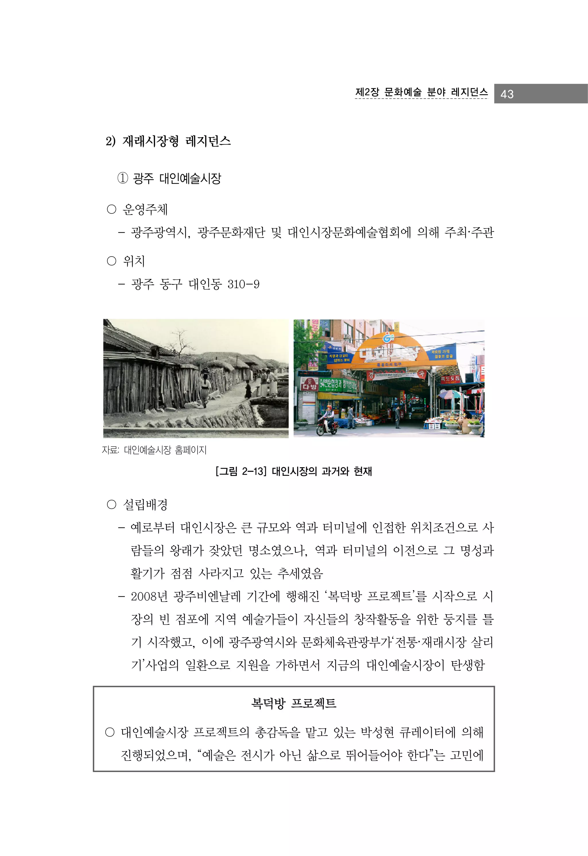 제2장 문화예술 분야 레지던스

2) 재래시장형 레지던스
① 광주 대인예술시장
〇 운영주체
- 광주광역시, 광주문화재단 및 대인시장문화예술협회에 의해 주최·주관
〇 위치
- 광주 동구 대인동 310-9

자료: 대인예술시장 홈페이지

[그림 2-13] 대인시장의 과거와 현재

〇 설립배경
- 예로부터 대인시장은 큰 규모와 역과 터미널에 인접한 위치조건으로 사
람들의 왕래가 잦았던 명소였으나, 역과 터미널의 이전으로 그 명성과
활기가 점점 사라지고 있는 추세였음
- 2008년 광주비엔날레 기간에 행해진 ‘복덕방 프로젝트’를 시작으로 시
장의 빈 점포에 지역 예술가들이 자신들의 창작활동을 위한 둥지를 틀
기 시작했고, 이에 광주광역시와 문화체육관광부가‘전통·재래시장 살리
기’사업의 일환으로 지원을 가하면서 지금의 대인예술시장이 탄생함
복덕방 프로젝트
〇 대인예술시장 프로젝트의 총감독을 맡고 있는 박성현 큐레이터에 의해
진행되었으며, “예술은 전시가 아닌 삶으로 뛰어들어야 한다”는 고민에

43

 