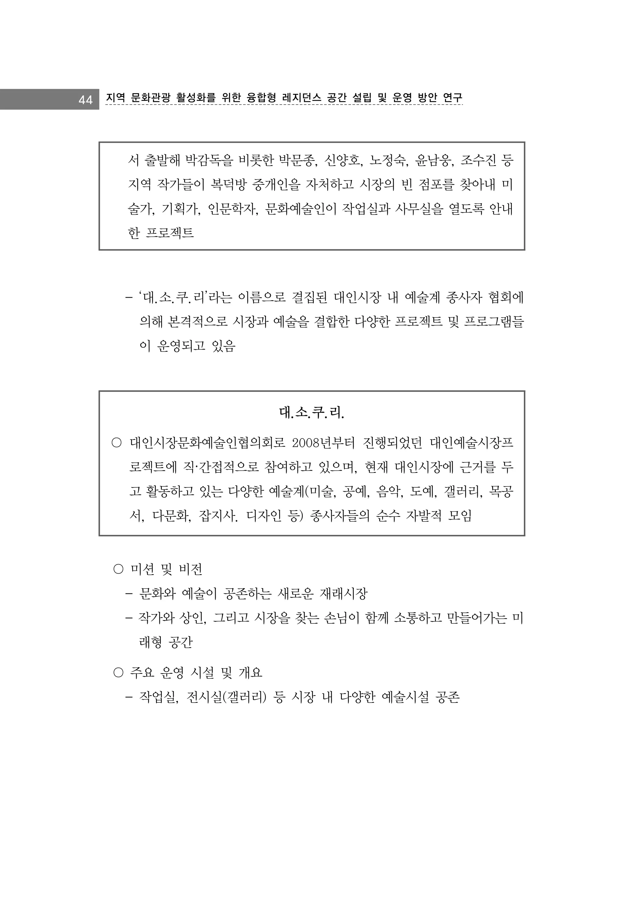 44 지역 문화관광 활성화를 위한 융합형 레지던스 공간 설립 및 운영 방안 연구

서 출발해 박감독을 비롯한 박문종, 신양호, 노정숙, 윤남웅, 조수진 등
지역 작가들이 복덕방 중개인을 자처하고 시장의 빈 점포를 찾아내 미
술가, 기획가, 인문학자, 문화예술인이 작업실과 사무실을 열도록 안내
한 프로젝트

- ‘대.소.쿠.리’라는 이름으로 결집된 대인시장 내 예술계 종사자 협회에
의해 본격적으로 시장과 예술을 결합한 다양한 프로젝트 및 프로그램들
이 운영되고 있음

대.소.쿠.리.
〇 대인시장문화예술인협의회로 2008년부터 진행되었던 대인예술시장프
로젝트에 직·간접적으로 참여하고 있으며, 현재 대인시장에 근거를 두
고 활동하고 있는 다양한 예술계(미술, 공예, 음악, 도예, 갤러리, 목공
서, 다문화, 잡지사. 디자인 등) 종사자들의 순수 자발적 모임

〇 미션 및 비전
- 문화와 예술이 공존하는 새로운 재래시장
- 작가와 상인, 그리고 시장을 찾는 손님이 함께 소통하고 만들어가는 미
래형 공간
〇 주요 운영 시설 및 개요
- 작업실, 전시실(갤러리) 등 시장 내 다양한 예술시설 공존

 
