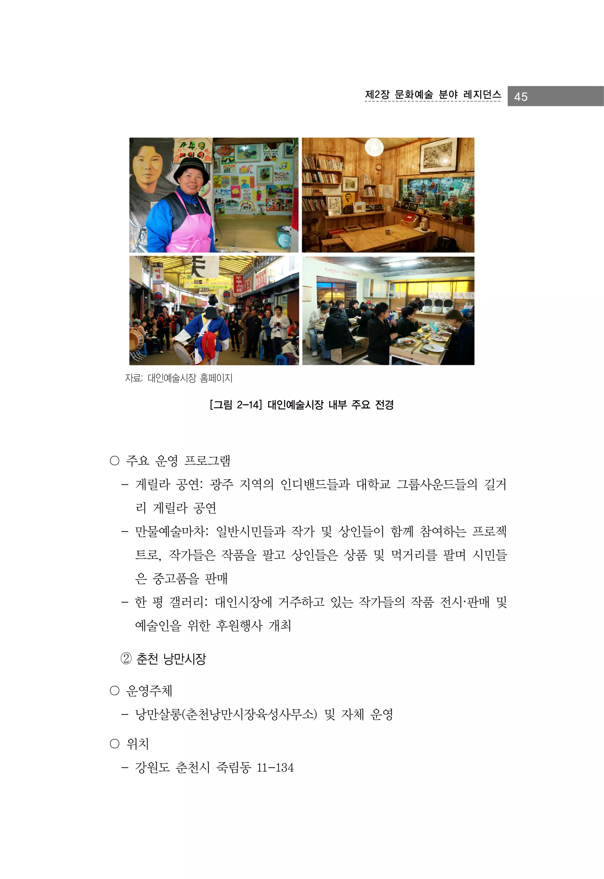 제2장 문화예술 분야 레지던스

자료: 대인예술시장 홈페이지

[그림 2-14] 대인예술시장 내부 주요 전경

〇 주요 운영 프로그램
- 게릴라 공연: 광주 지역의 인디밴드들과 대학교 그룹사운드들의 길거
리 게릴라 공연
- 만물예술마차: 일반시민들과 작가 및 상인들이 함께 참여하는 프로젝
트로, 작가들은 작품을 팔고 상인들은 상품 및 먹거리를 팔며 시민들
은 중고품을 판매
- 한 평 갤러리: 대인시장에 거주하고 있는 작가들의 작품 전시·판매 및
예술인을 위한 후원행사 개최
② 춘천 낭만시장
〇 운영주체
- 낭만살롱(춘천낭만시장육성사무소) 및 자체 운영
〇 위치
- 강원도 춘천시 죽림동 11-134

45

 