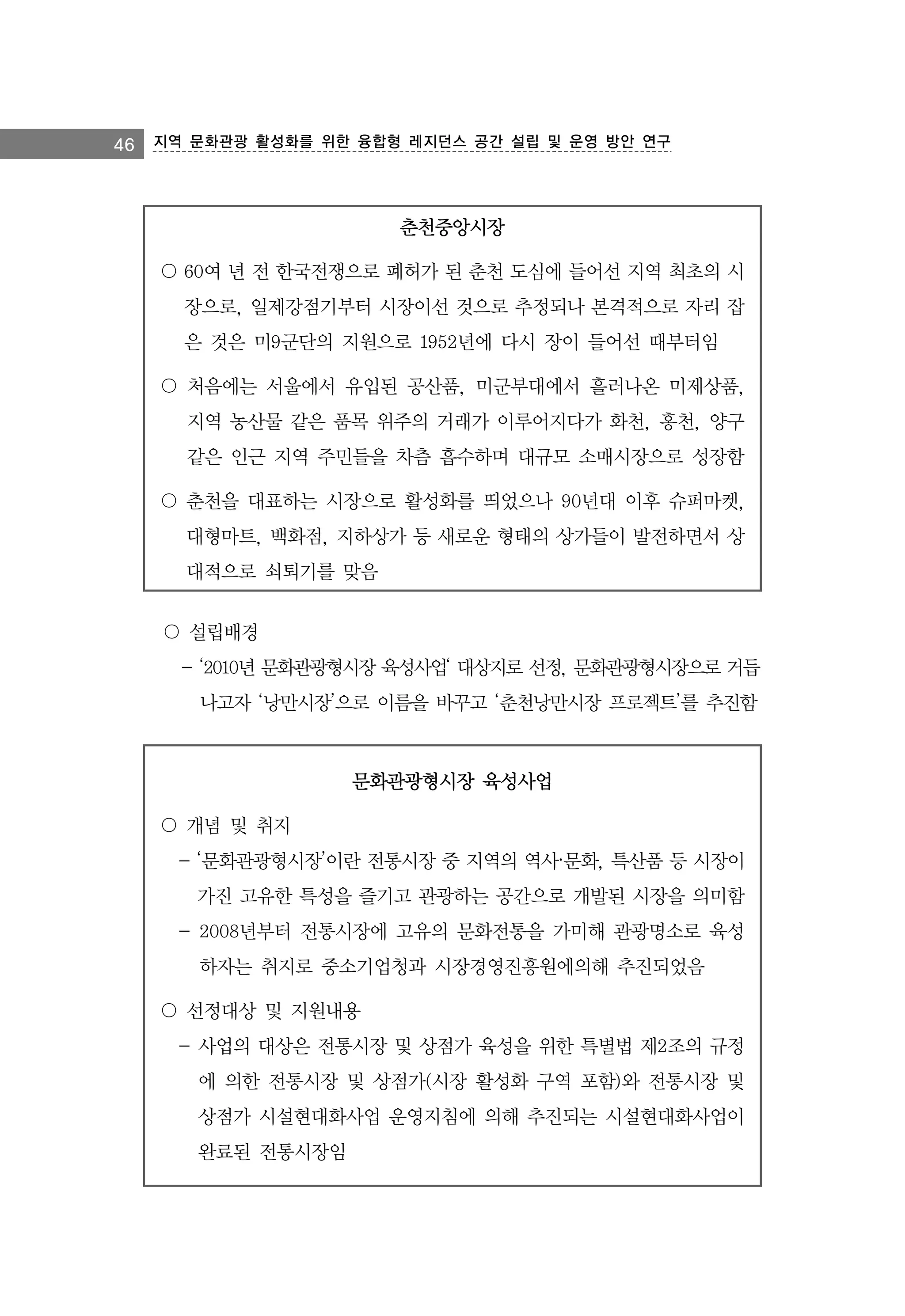 46 지역 문화관광 활성화를 위한 융합형 레지던스 공간 설립 및 운영 방안 연구

춘천중앙시장
〇 60여 년 전 한국전쟁으로 폐허가 된 춘천 도심에 들어선 지역 최초의 시
장으로, 일제강점기부터 시장이선 것으로 추정되나 본격적으로 자리 잡
은 것은 미9군단의 지원으로 1952년에 다시 장이 들어선 때부터임
〇 처음에는 서울에서 유입된 공산품, 미군부대에서 흘러나온 미제상품,
지역 농산물 같은 품목 위주의 거래가 이루어지다가 화천, 홍천, 양구
같은 인근 지역 주민들을 차츰 흡수하며 대규모 소매시장으로 성장함
〇 춘천을 대표하는 시장으로 활성화를 띄었으나 90년대 이후 슈퍼마켓,
대형마트, 백화점, 지하상가 등 새로운 형태의 상가들이 발전하면서 상
대적으로 쇠퇴기를 맞음
〇 설립배경
- ‘2010년 문화관광형시장 육성사업‘ 대상지로 선정, 문화관광형시장으로 거듭
나고자 ‘낭만시장’으로 이름을 바꾸고 ‘춘천낭만시장 프로젝트’를 추진함

문화관광형시장 육성사업
〇 개념 및 취지
- ‘문화관광형시장’이란 전통시장 중 지역의 역사·문화, 특산품 등 시장이
가진 고유한 특성을 즐기고 관광하는 공간으로 개발된 시장을 의미함
- 2008년부터 전통시장에 고유의 문화전통을 가미해 관광명소로 육성
하자는 취지로 중소기업청과 시장경영진흥원에의해 추진되었음
〇 선정대상 및 지원내용
- 사업의 대상은 전통시장 및 상점가 육성을 위한 특별법 제2조의 규정
에 의한 전통시장 및 상점가(시장 활성화 구역 포함)와 전통시장 및
상점가 시설현대화사업 운영지침에 의해 추진되는 시설현대화사업이
완료된 전통시장임

 