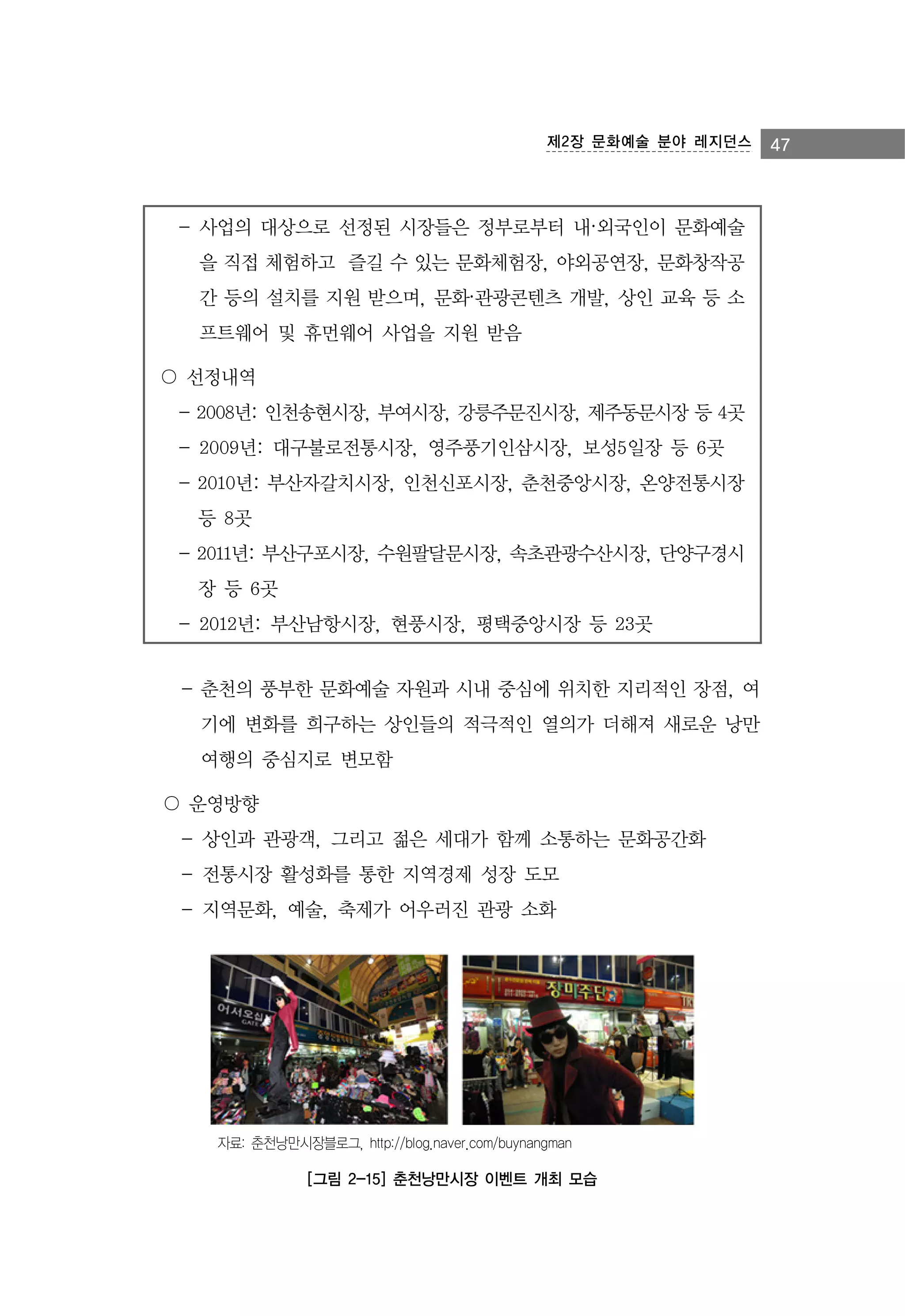 제2장 문화예술 분야 레지던스

- 사업의 대상으로 선정된 시장들은 정부로부터 내·외국인이 문화예술
을 직접 체험하고 즐길 수 있는 문화체험장, 야외공연장, 문화창작공
간 등의 설치를 지원 받으며, 문화·관광콘텐츠 개발, 상인 교육 등 소
프트웨어 및 휴먼웨어 사업을 지원 받음
〇 선정내역
- 2008년: 인천송현시장, 부여시장, 강릉주문진시장, 제주동문시장 등 4곳
- 2009년: 대구불로전통시장, 영주풍기인삼시장, 보성5일장 등 6곳
- 2010년: 부산자갈치시장, 인천신포시장, 춘천중앙시장, 온양전통시장
등 8곳
- 2011년: 부산구포시장, 수원팔달문시장, 속초관광수산시장, 단양구경시
장 등 6곳
- 2012년: 부산남항시장, 현풍시장, 평택중앙시장 등 23곳
- 춘천의 풍부한 문화예술 자원과 시내 중심에 위치한 지리적인 장점, 여
기에 변화를 희구하는 상인들의 적극적인 열의가 더해져 새로운 낭만
여행의 중심지로 변모함
〇 운영방향
- 상인과 관광객, 그리고 젊은 세대가 함께 소통하는 문화공간화
- 전통시장 활성화를 통한 지역경제 성장 도모
- 지역문화, 예술, 축제가 어우러진 관광 소화

자료: 춘천낭만시장블로그, http://blog.naver.com/buynangman

[그림 2-15] 춘천낭만시장 이벤트 개최 모습

47

 