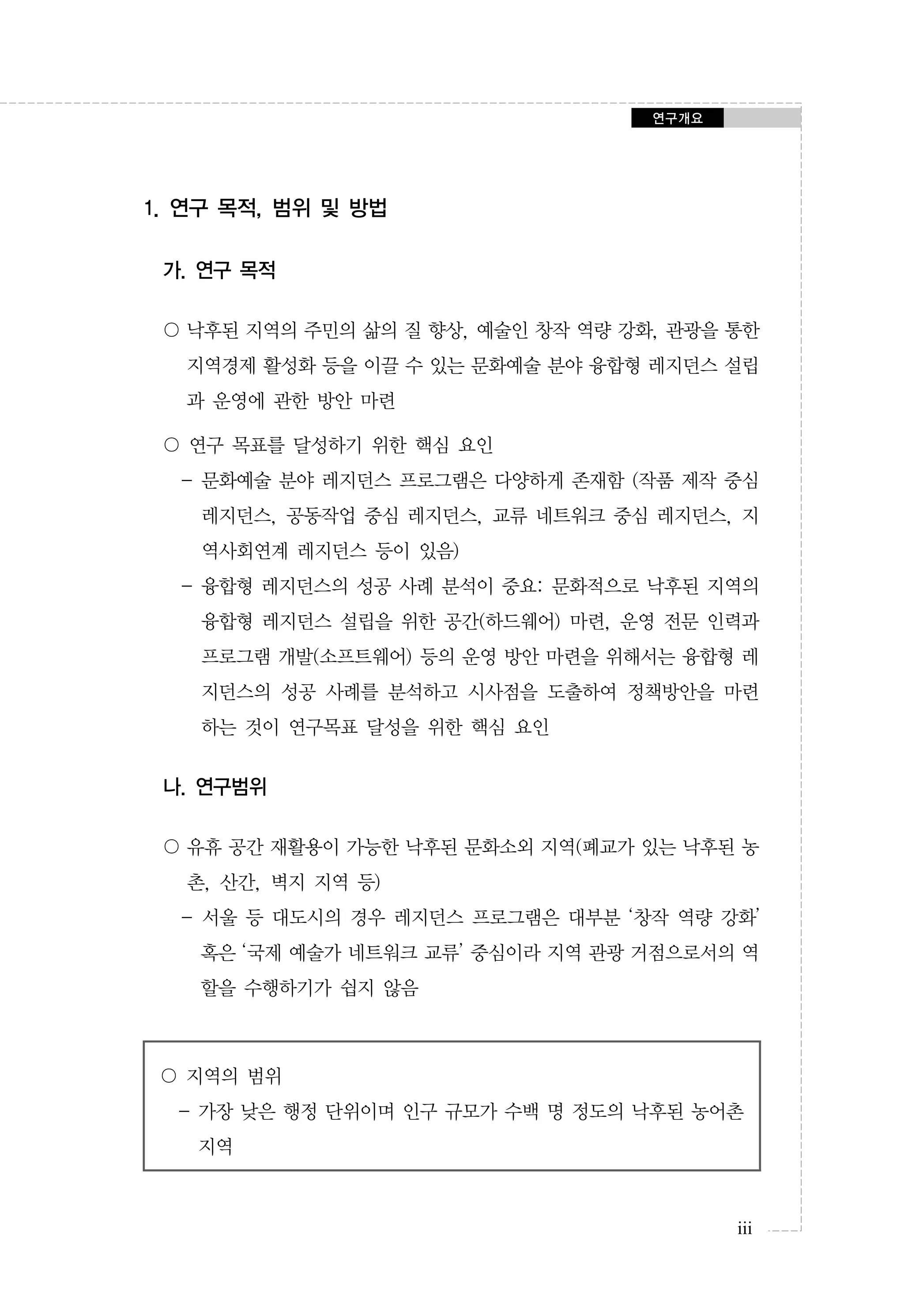 연구개요

1. 연구 목적, 범위 및 방법
가. 연구 목적
〇 낙후된 지역의 주민의 삶의 질 향상, 예술인 창작 역량 강화, 관광을 통한
지역경제 활성화 등을 이끌 수 있는 문화예술 분야 융합형 레지던스 설립
과 운영에 관한 방안 마련
〇 연구 목표를 달성하기 위한 핵심 요인
- 문화예술 분야 레지던스 프로그램은 다양하게 존재함 (작품 제작 중심
레지던스, 공동작업 중심 레지던스, 교류 네트워크 중심 레지던스, 지
역사회연계 레지던스 등이 있음)
- 융합형 레지던스의 성공 사례 분석이 중요: 문화적으로 낙후된 지역의
융합형 레지던스 설립을 위한 공간(하드웨어) 마련, 운영 전문 인력과
프로그램 개발(소프트웨어) 등의 운영 방안 마련을 위해서는 융합형 레
지던스의 성공 사례를 분석하고 시사점을 도출하여 정책방안을 마련
하는 것이 연구목표 달성을 위한 핵심 요인

나. 연구범위
〇 유휴 공간 재활용이 가능한 낙후된 문화소외 지역(폐교가 있는 낙후된 농
촌, 산간, 벽지 지역 등)
- 서울 등 대도시의 경우 레지던스 프로그램은 대부분 ‘창작 역량 강화’
혹은 ‘국제 예술가 네트워크 교류’ 중심이라 지역 관광 거점으로서의 역
할을 수행하기가 쉽지 않음

〇 지역의 범위
- 가장 낮은 행정 단위이며 인구 규모가 수백 명 정도의 낙후된 농어촌
지역

iii

 