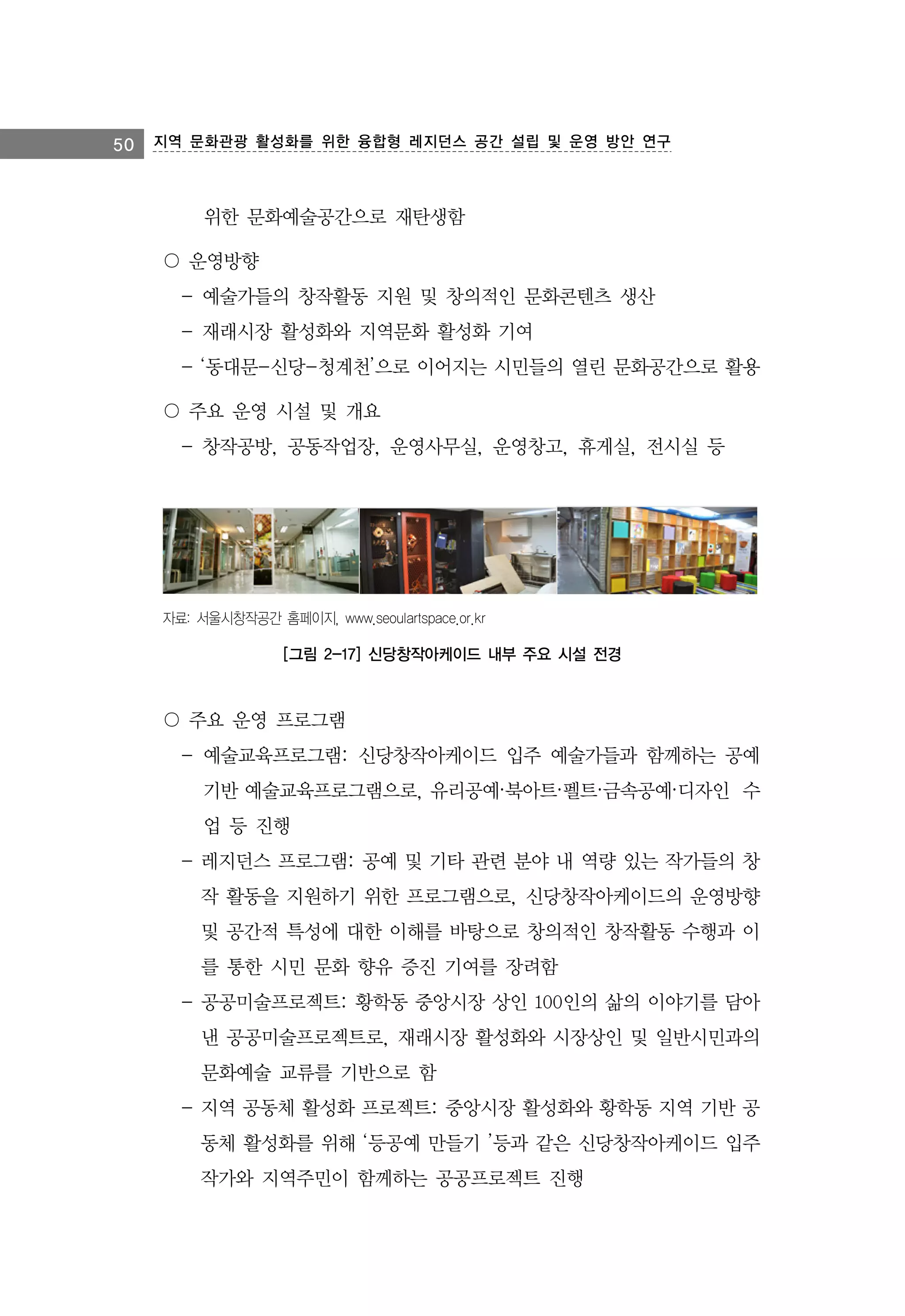 50 지역 문화관광 활성화를 위한 융합형 레지던스 공간 설립 및 운영 방안 연구

위한 문화예술공간으로 재탄생함
〇 운영방향
- 예술가들의 창작활동 지원 및 창의적인 문화콘텐츠 생산
- 재래시장 활성화와 지역문화 활성화 기여
- ‘동대문-신당-청계천’으로 이어지는 시민들의 열린 문화공간으로 활용
〇 주요 운영 시설 및 개요
- 창작공방, 공동작업장, 운영사무실, 운영창고, 휴게실, 전시실 등

자료: 서울시창작공간 홈페이지, www.seoulartspace.or.kr

[그림 2-17] 신당창작아케이드 내부 주요 시설 전경

〇 주요 운영 프로그램
- 예술교육프로그램: 신당창작아케이드 입주 예술가들과 함께하는 공예
기반 예술교육프로그램으로, 유리공예·북아트·펠트·금속공예·디자인 수
업 등 진행
- 레지던스 프로그램: 공예 및 기타 관련 분야 내 역량 있는 작가들의 창
작 활동을 지원하기 위한 프로그램으로, 신당창작아케이드의 운영방향
및 공간적 특성에 대한 이해를 바탕으로 창의적인 창작활동 수행과 이
를 통한 시민 문화 향유 증진 기여를 장려함
- 공공미술프로젝트: 황학동 중앙시장 상인 100인의 삶의 이야기를 담아
낸 공공미술프로젝트로, 재래시장 활성화와 시장상인 및 일반시민과의
문화예술 교류를 기반으로 함
- 지역 공동체 활성화 프로젝트: 중앙시장 활성화와 황학동 지역 기반 공
동체 활성화를 위해 ‘등공예 만들기 ’등과 같은 신당창작아케이드 입주
작가와 지역주민이 함께하는 공공프로젝트 진행

 