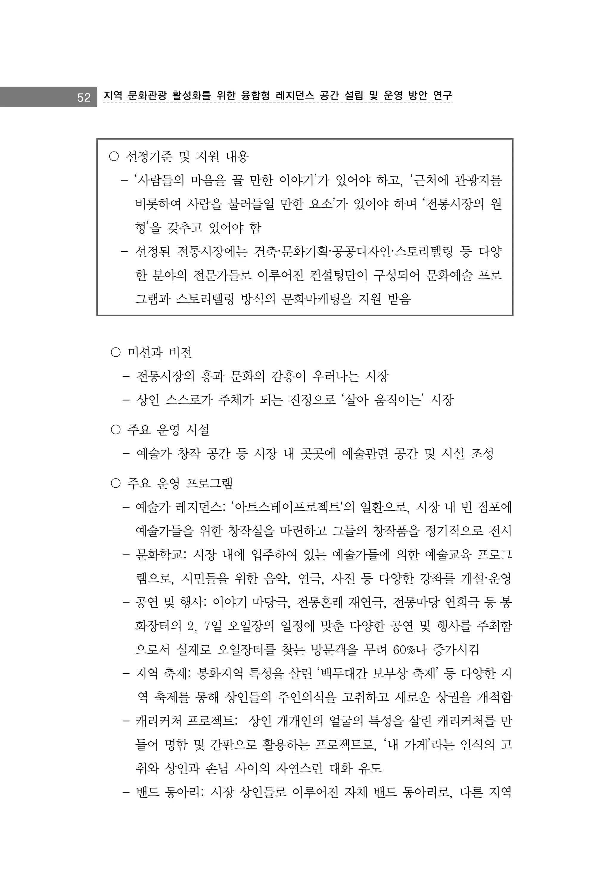 52 지역 문화관광 활성화를 위한 융합형 레지던스 공간 설립 및 운영 방안 연구

〇 선정기준 및 지원 내용
- ‘사람들의 마음을 끌 만한 이야기’가 있어야 하고, ‘근처에 관광지를
비롯하여 사람을 불러들일 만한 요소’가 있어야 하며 ‘전통시장의 원
형’을 갖추고 있어야 함
- 선정된 전통시장에는 건축·문화기획·공공디자인·스토리텔링 등 다양
한 분야의 전문가들로 이루어진 컨설팅단이 구성되어 문화예술 프로
그램과 스토리텔링 방식의 문화마케팅을 지원 받음

〇 미션과 비전
- 전통시장의 흥과 문화의 감흥이 우러나는 시장
- 상인 스스로가 주체가 되는 진정으로 ‘살아 움직이는’ 시장
〇 주요 운영 시설
- 예술가 창작 공간 등 시장 내 곳곳에 예술관련 공간 및 시설 조성
〇 주요 운영 프로그램
- 예술가 레지던스: ‘아트스테이프로젝트'의 일환으로, 시장 내 빈 점포에
예술가들을 위한 창작실을 마련하고 그들의 창작품을 정기적으로 전시
- 문화학교: 시장 내에 입주하여 있는 예술가들에 의한 예술교육 프로그
램으로, 시민들을 위한 음악, 연극, 사진 등 다양한 강좌를 개설·운영
- 공연 및 행사: 이야기 마당극, 전통혼례 재연극, 전통마당 연희극 등 봉
화장터의 2, 7일 오일장의 일정에 맞춘 다양한 공연 및 행사를 주최함
으로서 실제로 오일장터를 찾는 방문객을 무려 60%나 증가시킴
- 지역 축제: 봉화지역 특성을 살린 ‘백두대간 보부상 축제’ 등 다양한 지
역 축제를 통해 상인들의 주인의식을 고취하고 새로운 상권을 개척함
- 캐리커처 프로젝트: 상인 개개인의 얼굴의 특성을 살린 캐리커처를 만
들어 명함 및 간판으로 활용하는 프로젝트로, ‘내 가게’라는 인식의 고
취와 상인과 손님 사이의 자연스런 대화 유도
- 밴드 동아리: 시장 상인들로 이루어진 자체 밴드 동아리로, 다른 지역

 