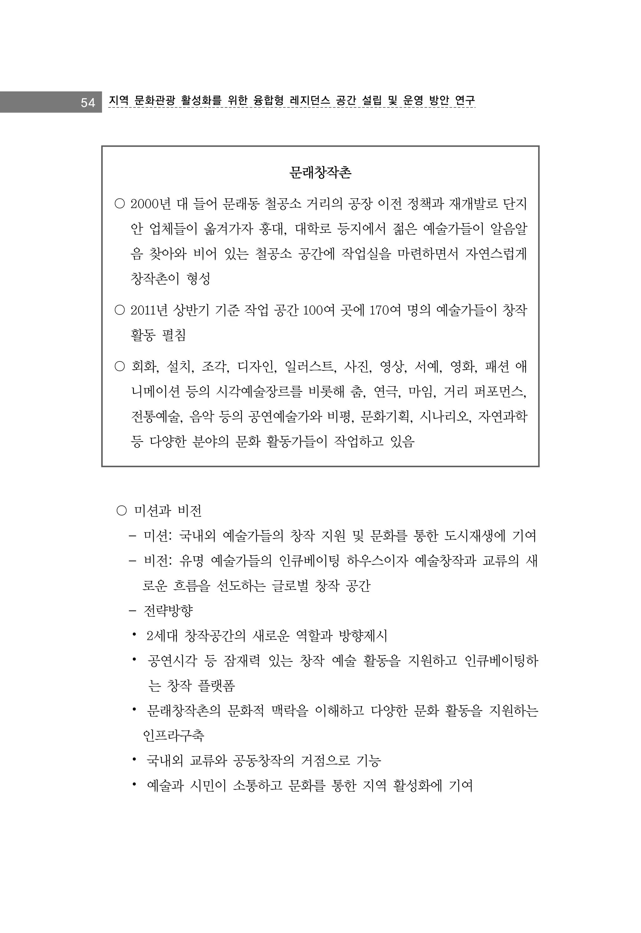 54 지역 문화관광 활성화를 위한 융합형 레지던스 공간 설립 및 운영 방안 연구

문래창작촌
〇 2000년 대 들어 문래동 철공소 거리의 공장 이전 정책과 재개발로 단지
안 업체들이 옮겨가자 홍대, 대학로 등지에서 젊은 예술가들이 알음알
음 찾아와 비어 있는 철공소 공간에 작업실을 마련하면서 자연스럽게
창작촌이 형성
〇 2011년 상반기 기준 작업 공간 100여 곳에 170여 명의 예술가들이 창작
활동 펼침
〇 회화, 설치, 조각, 디자인, 일러스트, 사진, 영상, 서예, 영화, 패션 애
니메이션 등의 시각예술장르를 비롯해 춤, 연극, 마임, 거리 퍼포먼스,
전통예술, 음악 등의 공연예술가와 비평, 문화기획, 시나리오, 자연과학
등 다양한 분야의 문화 활동가들이 작업하고 있음

〇 미션과 비전
- 미션: 국내외 예술가들의 창작 지원 및 문화를 통한 도시재생에 기여
- 비전: 유명 예술가들의 인큐베이팅 하우스이자 예술창작과 교류의 새
로운 흐름을 선도하는 글로벌 창작 공간
- 전략방향
⦁ 2세대 창작공간의 새로운 역할과 방향제시
⦁ 공연시각 등 잠재력 있는 창작 예술 활동을 지원하고 인큐베이팅하
는 창작 플랫폼
⦁ 문래창작촌의 문화적 맥락을 이해하고 다양한 문화 활동을 지원하는
인프라구축
⦁ 국내외 교류와 공동창작의 거점으로 기능
⦁ 예술과 시민이 소통하고 문화를 통한 지역 활성화에 기여

 