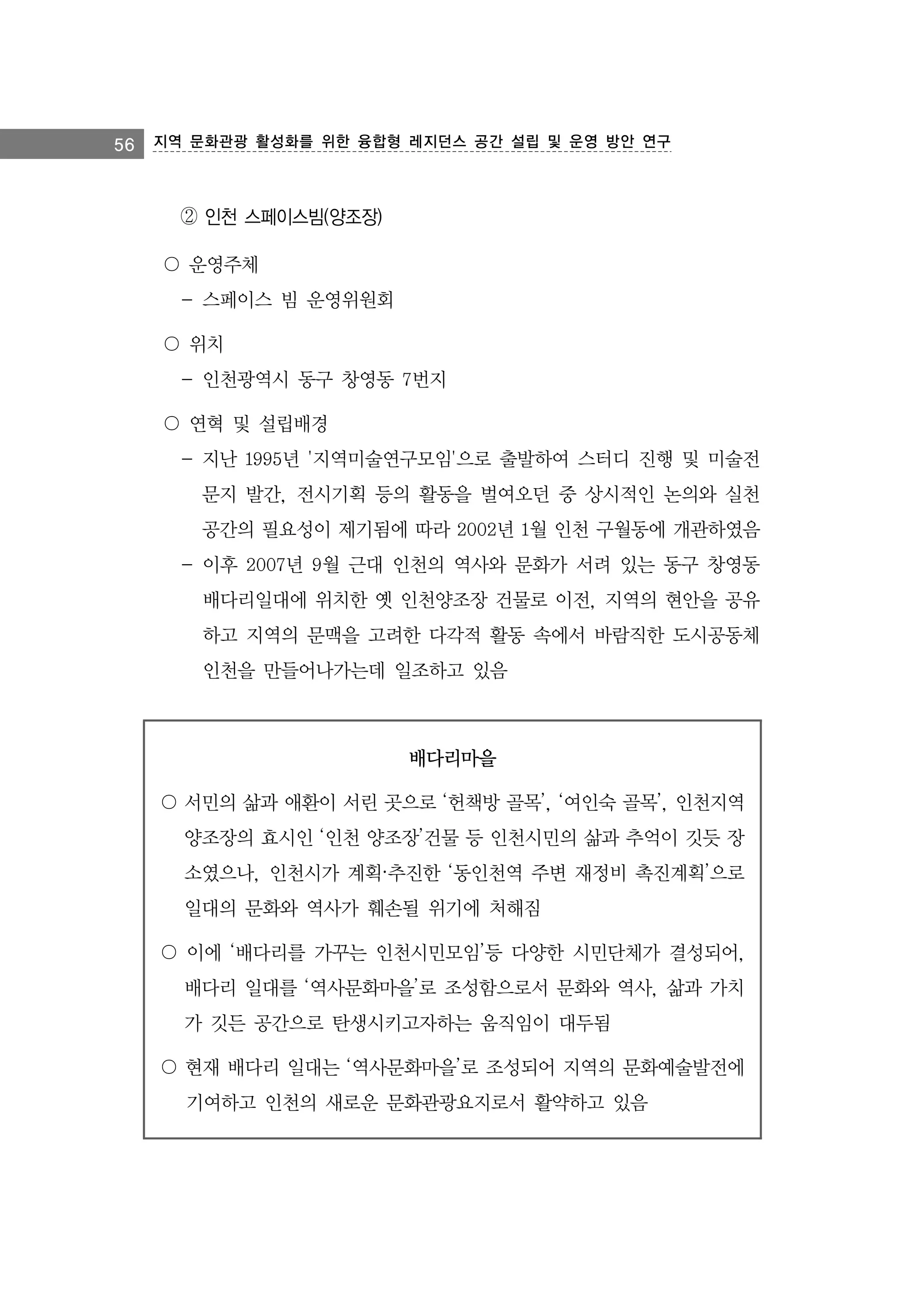 56 지역 문화관광 활성화를 위한 융합형 레지던스 공간 설립 및 운영 방안 연구

② 인천 스페이스빔(양조장)
〇 운영주체
- 스페이스 빔 운영위원회
〇 위치
- 인천광역시 동구 창영동 7번지
〇 연혁 및 설립배경
- 지난 1995년 '지역미술연구모임'으로 출발하여 스터디 진행 및 미술전
문지 발간, 전시기획 등의 활동을 벌여오던 중 상시적인 논의와 실천
공간의 필요성이 제기됨에 따라 2002년 1월 인천 구월동에 개관하였음
- 이후 2007년 9월 근대 인천의 역사와 문화가 서려 있는 동구 창영동
배다리일대에 위치한 옛 인천양조장 건물로 이전, 지역의 현안을 공유
하고 지역의 문맥을 고려한 다각적 활동 속에서 바람직한 도시공동체
인천을 만들어나가는데 일조하고 있음

배다리마을
〇 서민의 삶과 애환이 서린 곳으로 ‘헌책방 골목’, ‘여인숙 골목’, 인천지역
양조장의 효시인 ‘인천 양조장’건물 등 인천시민의 삶과 추억이 깃듯 장
소였으나, 인천시가 계획·추진한 ‘동인천역 주변 재정비 촉진계획’으로
일대의 문화와 역사가 훼손될 위기에 처해짐
〇 이에 ‘배다리를 가꾸는 인천시민모임’등 다양한 시민단체가 결성되어,
배다리 일대를 ‘역사문화마을’로 조성함으로서 문화와 역사, 삶과 가치
가 깃든 공간으로 탄생시키고자하는 움직임이 대두됨
〇 현재 배다리 일대는 ‘역사문화마을’로 조성되어 지역의 문화예술발전에
기여하고 인천의 새로운 문화관광요지로서 활약하고 있음

 