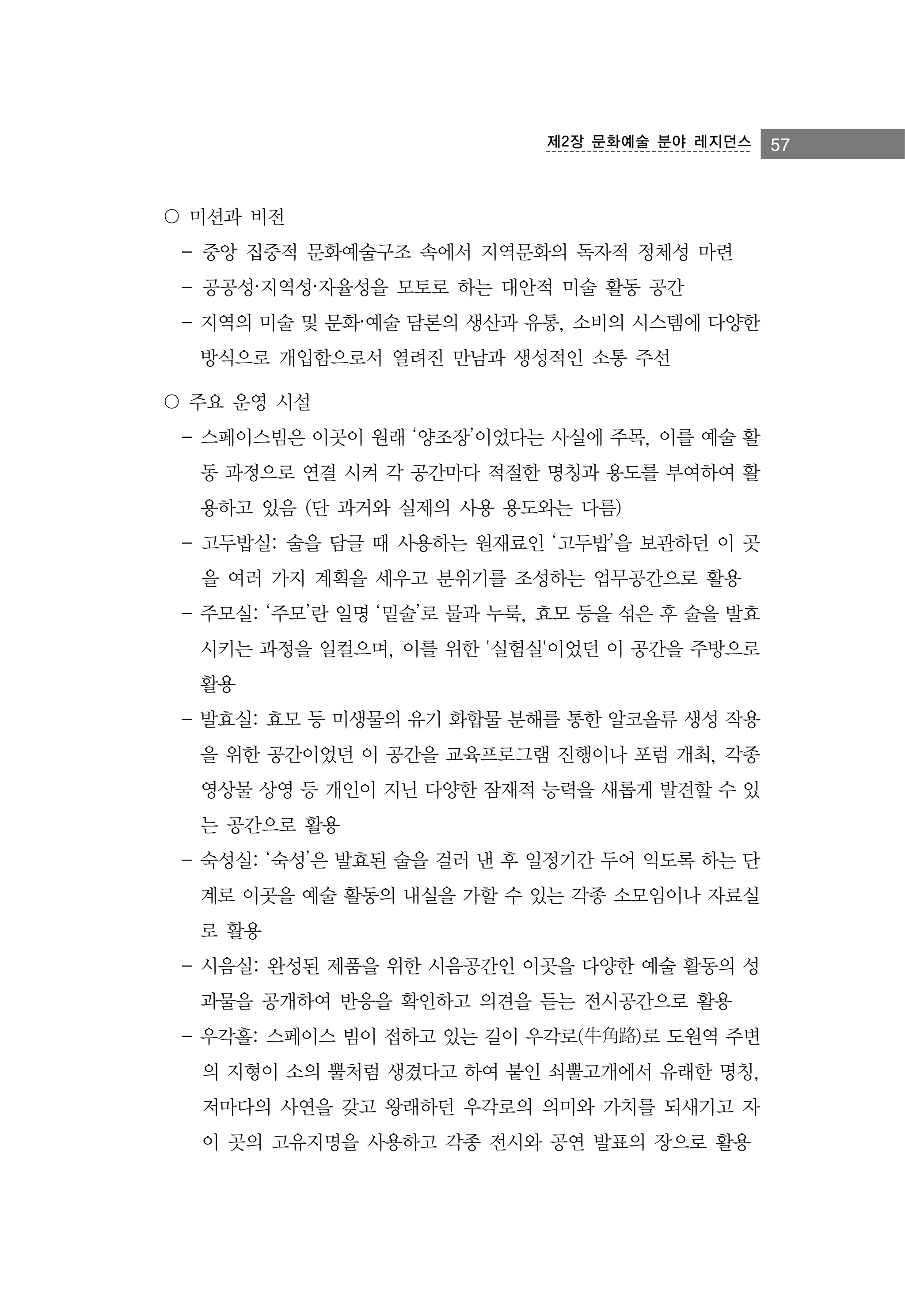 제2장 문화예술 분야 레지던스

〇 미션과 비전
- 중앙 집중적 문화예술구조 속에서 지역문화의 독자적 정체성 마련
- 공공성·지역성·자율성을 모토로 하는 대안적 미술 활동 공간
- 지역의 미술 및 문화·예술 담론의 생산과 유통, 소비의 시스템에 다양한
방식으로 개입함으로서 열려진 만남과 생성적인 소통 주선
〇 주요 운영 시설
- 스페이스빔은 이곳이 원래 ‘양조장’이었다는 사실에 주목, 이를 예술 활
동 과정으로 연결 시켜 각 공간마다 적절한 명칭과 용도를 부여하여 활
용하고 있음 (단 과거와 실제의 사용 용도와는 다름)
- 고두밥실: 술을 담글 때 사용하는 원재료인 ‘고두밥’을 보관하던 이 곳
을 여러 가지 계획을 세우고 분위기를 조성하는 업무공간으로 활용
- 주모실: ‘주모’란 일명 ‘밑술’로 물과 누룩, 효모 등을 섞은 후 술을 발효
시키는 과정을 일컬으며, 이를 위한 '실험실'이었던 이 공간을 주방으로
활용
- 발효실: 효모 등 미생물의 유기 화합물 분해를 통한 알코올류 생성 작용
을 위한 공간이었던 이 공간을 교육프로그램 진행이나 포럼 개최, 각종
영상물 상영 등 개인이 지닌 다양한 잠재적 능력을 새롭게 발견할 수 있
는 공간으로 활용
- 숙성실: ‘숙성’은 발효된 술을 걸러 낸 후 일정기간 두어 익도록 하는 단
계로 이곳을 예술 활동의 내실을 가할 수 있는 각종 소모임이나 자료실
로 활용
- 시음실: 완성된 제품을 위한 시음공간인 이곳을 다양한 예술 활동의 성
과물을 공개하여 반응을 확인하고 의견을 듣는 전시공간으로 활용
- 우각홀: 스페이스 빔이 접하고 있는 길이 우각로(牛角路)로 도원역 주변
의 지형이 소의 뿔처럼 생겼다고 하여 붙인 쇠뿔고개에서 유래한 명칭,
저마다의 사연을 갖고 왕래하던 우각로의 의미와 가치를 되새기고 자
이 곳의 고유지명을 사용하고 각종 전시와 공연 발표의 장으로 활용

57

 