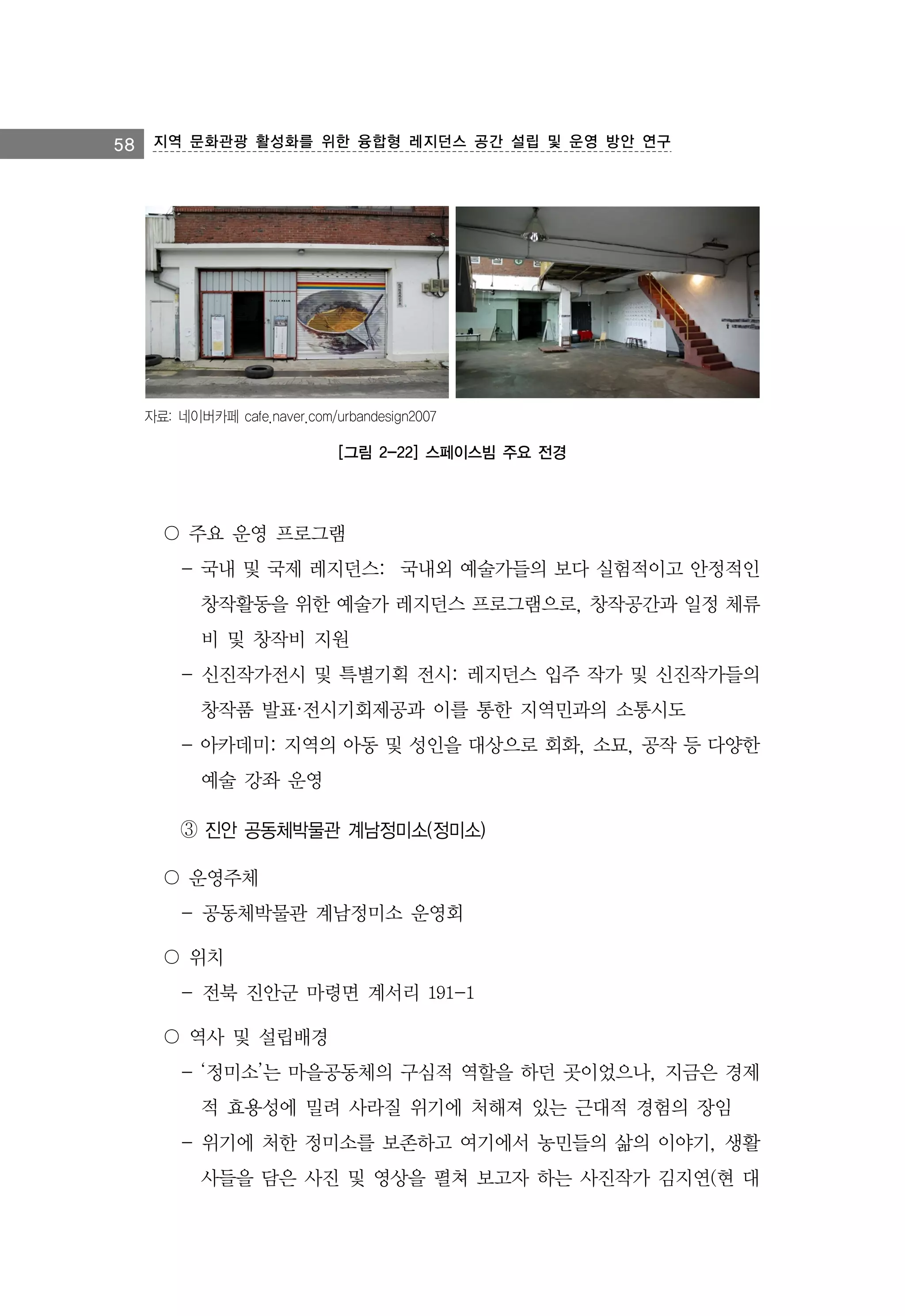 58 지역 문화관광 활성화를 위한 융합형 레지던스 공간 설립 및 운영 방안 연구

자료: 네이버카페 cafe.naver.com/urbandesign2007

[그림 2-22] 스페이스빔 주요 전경

〇 주요 운영 프로그램
- 국내 및 국제 레지던스: 국내외 예술가들의 보다 실험적이고 안정적인
창작활동을 위한 예술가 레지던스 프로그램으로, 창작공간과 일정 체류
비 및 창작비 지원
- 신진작가전시 및 특별기획 전시: 레지던스 입주 작가 및 신진작가들의
창작품 발표·전시기회제공과 이를 통한 지역민과의 소통시도
- 아카데미: 지역의 아동 및 성인을 대상으로 회화, 소묘, 공작 등 다양한
예술 강좌 운영
③ 진안 공동체박물관 계남정미소(정미소)
〇 운영주체
- 공동체박물관 계남정미소 운영회
〇 위치
- 전북 진안군 마령면 계서리 191-1
〇 역사 및 설립배경
- ‘정미소’는 마을공동체의 구심적 역할을 하던 곳이었으나, 지금은 경제
적 효용성에 밀려 사라질 위기에 처해져 있는 근대적 경험의 장임
- 위기에 처한 정미소를 보존하고 여기에서 농민들의 삶의 이야기, 생활
사들을 담은 사진 및 영상을 펼쳐 보고자 하는 사진작가 김지연(현 대

 