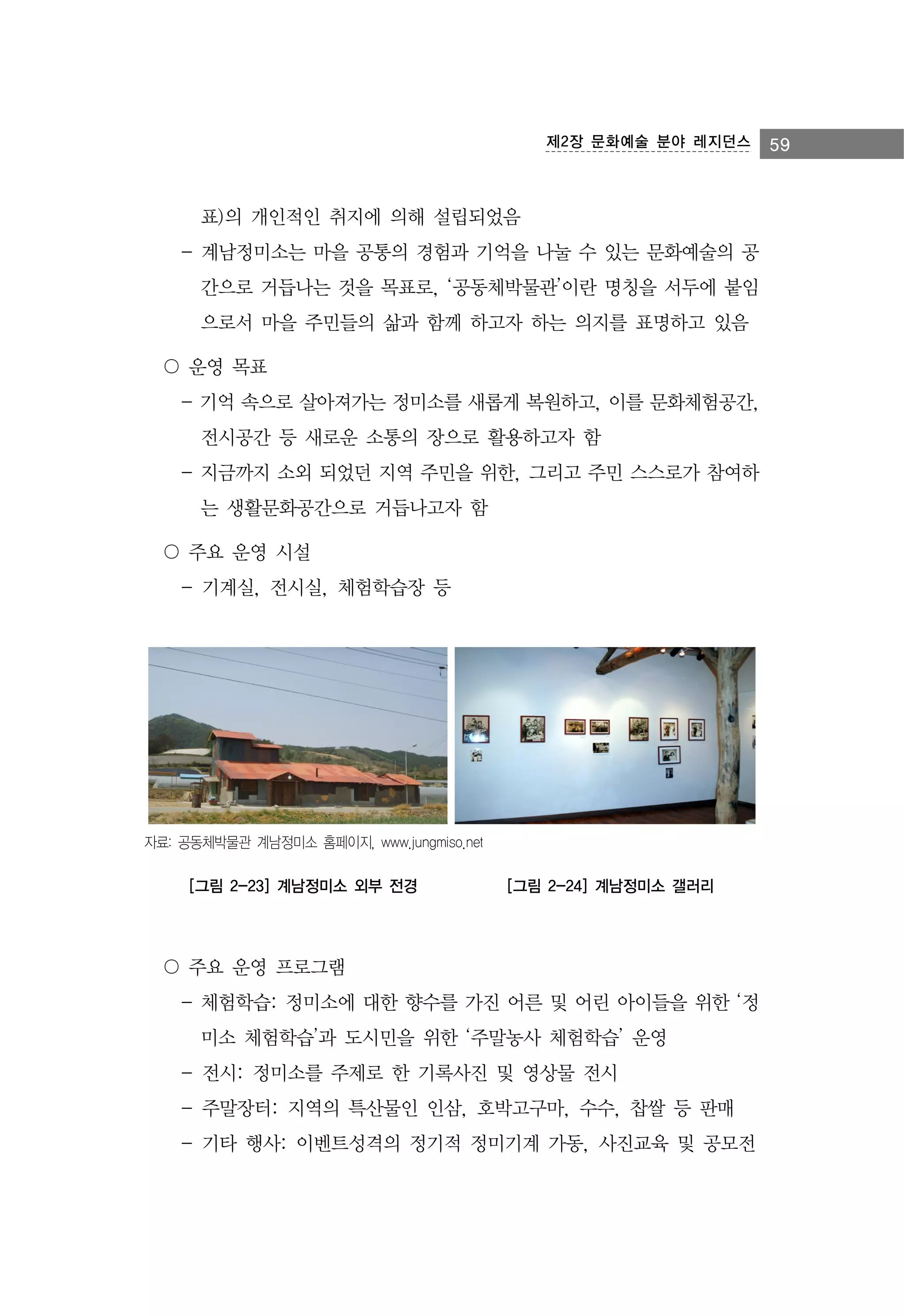 제2장 문화예술 분야 레지던스

표)의 개인적인 취지에 의해 설립되었음
- 계남정미소는 마을 공통의 경험과 기억을 나눌 수 있는 문화예술의 공
간으로 거듭나는 것을 목표로, ‘공동체박물관’이란 명칭을 서두에 붙임
으로서 마을 주민들의 삶과 함께 하고자 하는 의지를 표명하고 있음
〇 운영 목표
- 기억 속으로 살아져가는 정미소를 새롭게 복원하고, 이를 문화체험공간,
전시공간 등 새로운 소통의 장으로 활용하고자 함
- 지금까지 소외 되었던 지역 주민을 위한, 그리고 주민 스스로가 참여하
는 생활문화공간으로 거듭나고자 함
〇 주요 운영 시설
- 기계실, 전시실, 체험학습장 등

자료: 공동체박물관 계남정미소 홈페이지, www.jungmiso.net

[그림 2-23] 계남정미소 외부 전경

[그림 2-24] 계남정미소 갤러리

〇 주요 운영 프로그램
- 체험학습: 정미소에 대한 향수를 가진 어른 및 어린 아이들을 위한 ‘정
미소 체험학습’과 도시민을 위한 ‘주말농사 체험학습’ 운영
- 전시: 정미소를 주제로 한 기록사진 및 영상물 전시
- 주말장터: 지역의 특산물인 인삼, 호박고구마, 수수, 찹쌀 등 판매
- 기타 행사: 이벤트성격의 정기적 정미기계 가동, 사진교육 및 공모전

59

 
