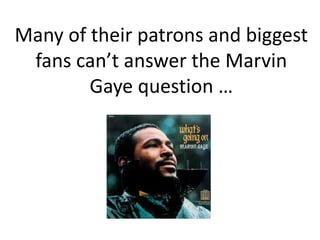 Many of their patrons and biggest
fans can’t answer the Marvin
Gaye question …

 