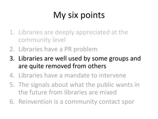 My six points
1. Libraries are deeply appreciated at the
community level
2. Libraries have a PR problem
3. Libraries are well used by some groups and
are quite removed from others
4. Libraries have a mandate to intervene
5. The signals about what the public wants in
the future from libraries are mixed
6. Reinvention is a community contact spor

 