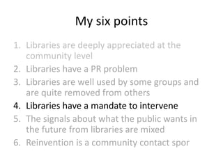 My six points
1. Libraries are deeply appreciated at the
community level
2. Libraries have a PR problem
3. Libraries are well used by some groups and
are quite removed from others
4. Libraries have a mandate to intervene
5. The signals about what the public wants in
the future from libraries are mixed
6. Reinvention is a community contact spor

 