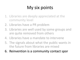 My six points
1. Libraries are deeply appreciated at the
community level
2. Libraries have a PR problem
3. Libraries are well used by some groups and
are quite removed from others
4. Libraries have a mandate to intervene
5. The signals about what the public wants in
the future from libraries are mixed
6. Reinvention is a community contact spor

 