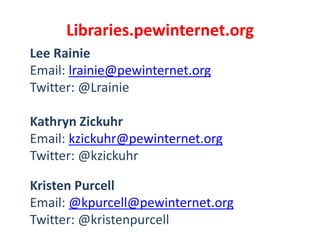 Libraries.pewinternet.org
Lee Rainie
Email: lrainie@pewinternet.org
Twitter: @Lrainie
Kathryn Zickuhr
Email: kzickuhr@pewinternet.org
Twitter: @kzickuhr
Kristen Purcell
Email: @kpurcell@pewinternet.org
Twitter: @kristenpurcell

 