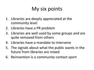 My six points
1. Libraries are deeply appreciated at the
community level
2. Libraries have a PR problem
3. Libraries are well used by some groups and are
quite removed from others
4. Libraries have a mandate to intervene
5. The signals about what the public wants in the
future from libraries are mixed
6. Reinvention is a community contact sport

 