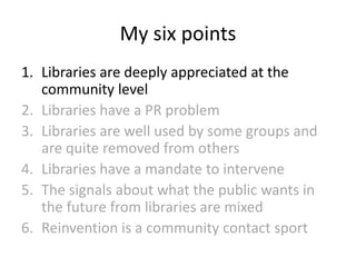 My six points
1. Libraries are deeply appreciated at the
community level
2. Libraries have a PR problem
3. Libraries are well used by some groups and
are quite removed from others
4. Libraries have a mandate to intervene
5. The signals about what the public wants in
the future from libraries are mixed
6. Reinvention is a community contact sport

 