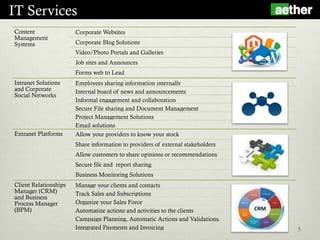 IT Services
5
Content
Management
Systems
Corporate Websites
Corporate Blog Solutions
Video/Photo Portals and Galleries
Job sites and Announces
Forms web to Lead
Intranet Solutions
and Corporate
Social Networks
Employees sharing information internally
Internal board of news and announcements
Informal engagement and collaboration
Secure File sharing and Document Management
Project Management Solutions
Email solutions
Extranet Platforms Allow your providers to know your stock
Share information to providers of external stakeholders
Allow customers to share opinions or recommendations
Secure file and report sharing
Business Monitoring Solutions
Client Relationships
Manager (CRM)
and Business
Process Manager
(BPM)
Manage your clients and contacts
Track Sales and Subscriptions
Organize your Sales Force
Automatize actions and activities to the clients
Campaign Planning, Automatic Actions and Validations.
Integrated Payments and Invoicing
 