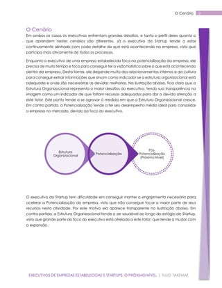O Cenário

O Cenário
Em ambos os casos os executivos enfrentam grandes desafios, e tanto o perfil deles quanto o
que aprendem nestes cenários são diferentes. Já o executivo da Startup tende a estar
continuamente alinhado com cada detalhe do que está acontecendo na empresa, visto que
participa mais ativamente de todos os processos.
Enquanto o executivo de uma empresa estabelecida foca na potencialização da empresa, ele
precisa de muito tempo e foco para conseguir ter a visão holística sobre o que está acontecendo
dentro da empresa. Desta forma, ele depende muito dos relacionamentos internos e da cultura
para conseguir extrair informações que sirvam como indicador se a estrutura organizacional está
adequada e onde são necessárias as devidas melhorias. Na ilustração abaixo, fica claro que a
Estrutura Organizacional representa o maior desafios do executivo, tendo sua transparência na
imagem como um indicador de que faltam recursos adequados para dar a devida atenção a
este fator. Este ponto tende a se agravar à medida em que a Estrutura Organizacional cresce.
Em contra partida, a Potencialização tende a ter seu desempenho médio ideal para consolidar
a empresa no mercado, devido ao foco do executivo.

Estrutura
Organizacional

Potencialização

PósPotencialização
(Próximo Nível)

O executivo da Startup tem dificuldade em conseguir manter o engajamento necessário para
acelerar a Potencialização da empresa, visto que não consegue focar a maior parte de seus
recursos nesta atividade. Por este motivo ela aparece transparente na ilustração abaixo. Em
contra partida, a Estrutura Organizacional tende a ser saudável ao longo do estágio de Startup,
visto que grande parte do foco do executivo está atrelado a este fator, que tende a mudar com
a expansão.

EXECUTIVOS DE EMPRESAS ESTABELECIDAS E STARTUPS: O PRÓXIMO NÍVEL. | TULIO TAKEMAE

2

 