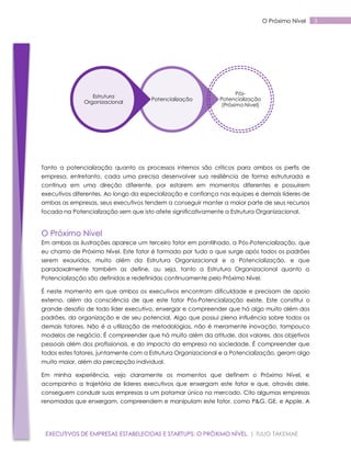 O Próximo Nível

Estrutura
Organizacional

Potencialização

PósPotencialização
(Próximo Nível)

Tanto a potencialização quanto os processos internos são críticos para ambos os perfis de
empresa, entretanto, cada uma precisa desenvolver sua resiliência de forma estruturada e
contínua em uma direção diferente, por estarem em momentos diferentes e possuírem
executivos diferentes. Ao longo da especialização e confiança nas equipes e demais líderes de
ambas as empresas, seus executivos tendem a conseguir manter a maior parte de seus recursos
focada na Potencialização sem que isto afete significativamente a Estrutura Organizacional.

O Próximo Nível
Em ambas as ilustrações aparece um terceiro fator em pontilhado, a Pós-Potencialização, que
eu chamo de Próximo Nível. Este fator é formado por tudo o que surge após todos os padrões
serem exauridos, muito além da Estrutura Organizacional e a Potencialização, e que
paradoxalmente também as define, ou seja, tanto a Estrutura Organizacional quanto a
Potencialização são definidas e redefinidas continuamente pelo Próximo Nível.
É neste momento em que ambos os executivos encontram dificuldade e precisam de apoio
externo, além da consciência de que este fator Pós-Potencialização existe. Este constitui o
grande desafio de todo líder executivo, enxergar e compreender que há algo muito além dos
padrões, da organização e de seu potencial. Algo que possui plena influência sobre todos os
demais fatores. Não é a utilização de metodologias, não é meramente inovação, tampouco
modelos de negócio. É compreender que há muito além da atitude, dos valores, dos objetivos
pessoais além dos profissionais, e do impacto da empresa na sociedade. É compreender que
todos estes fatores, juntamente com a Estrutura Organizacional e a Potencialização, geram algo
muito maior, além da percepção individual.
Em minha experiência, vejo claramente os momentos que definem o Próximo Nível, e
acompanho a trajetória de líderes executivos que enxergam este fator e que, através dele,
conseguem conduzir suas empresas a um patamar único no mercado. Cito algumas empresas
renomadas que enxergam, compreendem e manipulam este fator, como P&G, GE, e Apple. A

EXECUTIVOS DE EMPRESAS ESTABELECIDAS E STARTUPS: O PRÓXIMO NÍVEL. | TULIO TAKEMAE

3

 