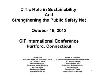1
CIT’s Role in Sustainability
And
Strengthening the Public Safety Net
October 15, 2013
CIT International Conference
Hartford, Connecticut
Leon Evans
President and Chief Executive Officer
The Center for Hope;
Mental Health and
Substance Abuse Authority
Bexar County
San Antonio, Texas
levans@chcsbc.org
Gilbert R. Gonzales
Communications and Diversion Initiatives
The Center for Hope;
Mental Health and
Substance Abuse Authority
Bexar County
San Antonio, Texas
ggonzales@chcsbc.org
 