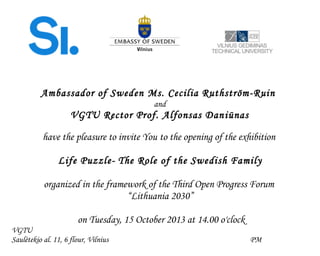 Ambassador of Sweden Ms. Cecilia Ruthström-Ruin
and
VGTU Rector Prof. Alfonsas Daniūnas
have the pleasure to invite You to the opening of the exhibition
Life Puzzle- The Role of the Swedish Family
organized in the framework of the Third Open Progress Forum
“Lithuania 2030”
on Tuesday, 15 October 2013 at 14.00 o'clock
VGTU
Saulėtekio al. 11, 6 flour, Vilnius PM
 