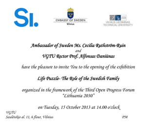 Ambassador of Sweden Ms. Cecilia Ruthström-Ruin
and
VGTU Rector Prof. Alfonsas Daniūnas
have the pleasure to invite You to the opening of the exhibition
Life Puzzle- The Role of the Swedish Family
organized in the framework of the Third Open Progress Forum
“Lithuania 2030”
on Tuesday, 15 October 2013 at 14.00 o'clock
VGTU
Saulėtekio al. 11, 6 flour, Vilnius PM
 