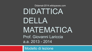 Didamat-2014.wikispaces.com

DIDATTICA
DELLA
MATEMATICA
Prof. Giovanni Lariccia
a.a. 2013 - 2014
Modello di lezione

 