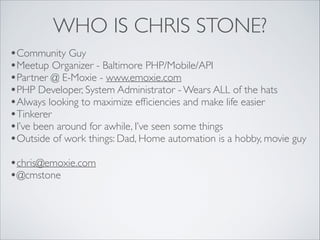 WHO IS CHRIS STONE?
•Community Guy	

•Meetup Organizer - Baltimore PHP/Mobile/API	

•Partner @ E-Moxie - www.emoxie.com	

•PHP Developer, System Administrator - Wears ALL of the hats	

•Always looking to maximize efﬁciencies and make life easier	

•Tinkerer	

•I’ve been around for awhile, I’ve seen some things	

•Outside of work things: Dad, Home automation is a hobby, movie guy	

!

•chris@emoxie.com	

•@cmstone

 