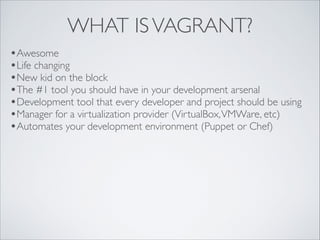 WHAT IS VAGRANT?
•Awesome	

•Life changing	

•New kid on the block	

•The #1 tool you should have in your development arsenal	

•Development tool that every developer and project should be using	

•Manager for a virtualization provider (VirtualBox, VMWare, etc)	

•Automates your development environment (Puppet or Chef)

 