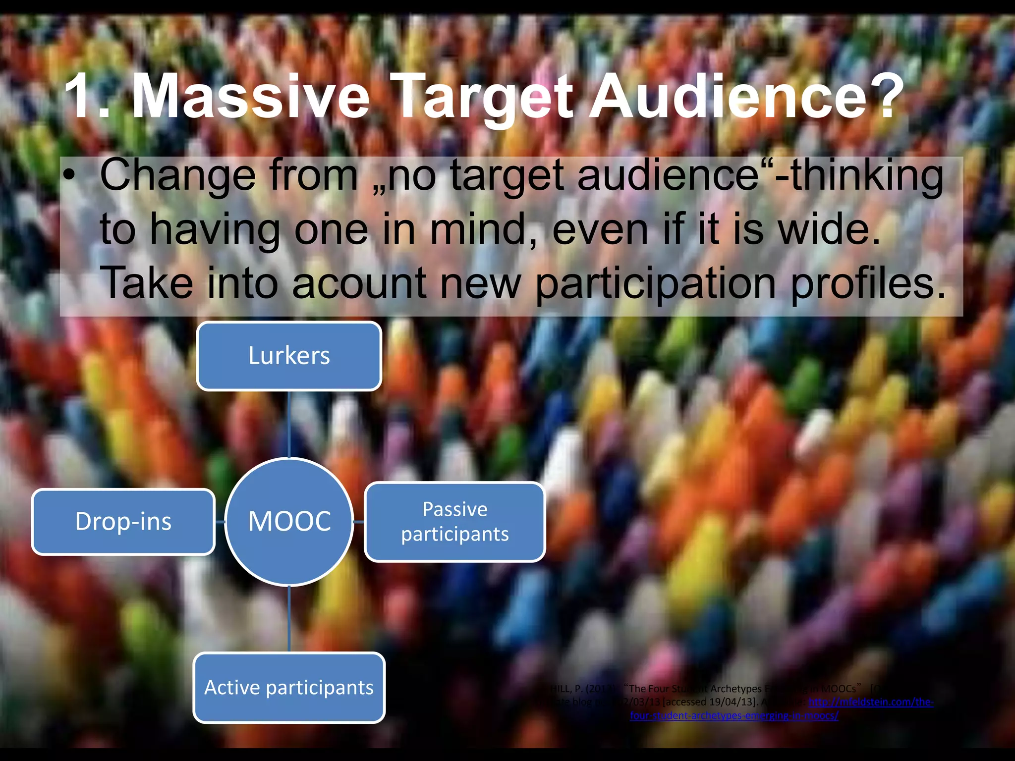 1. Massive Target Audience?
• Change from „no target audience―-thinking
to having one in mind, even if it is wide.
Take into acount new participation profiles.
Lurkers

Drop-ins

MOOC

Active participants

Passive
participants

HILL, P. (2013) “The Four Student Archetypes Emerging in MOOCs” [Online] eLiterate blog post 02/03/13 [accessed 19/04/13]. Available: http://mfeldstein.com/thefour-student-archetypes-emerging-in-moocs/

 
