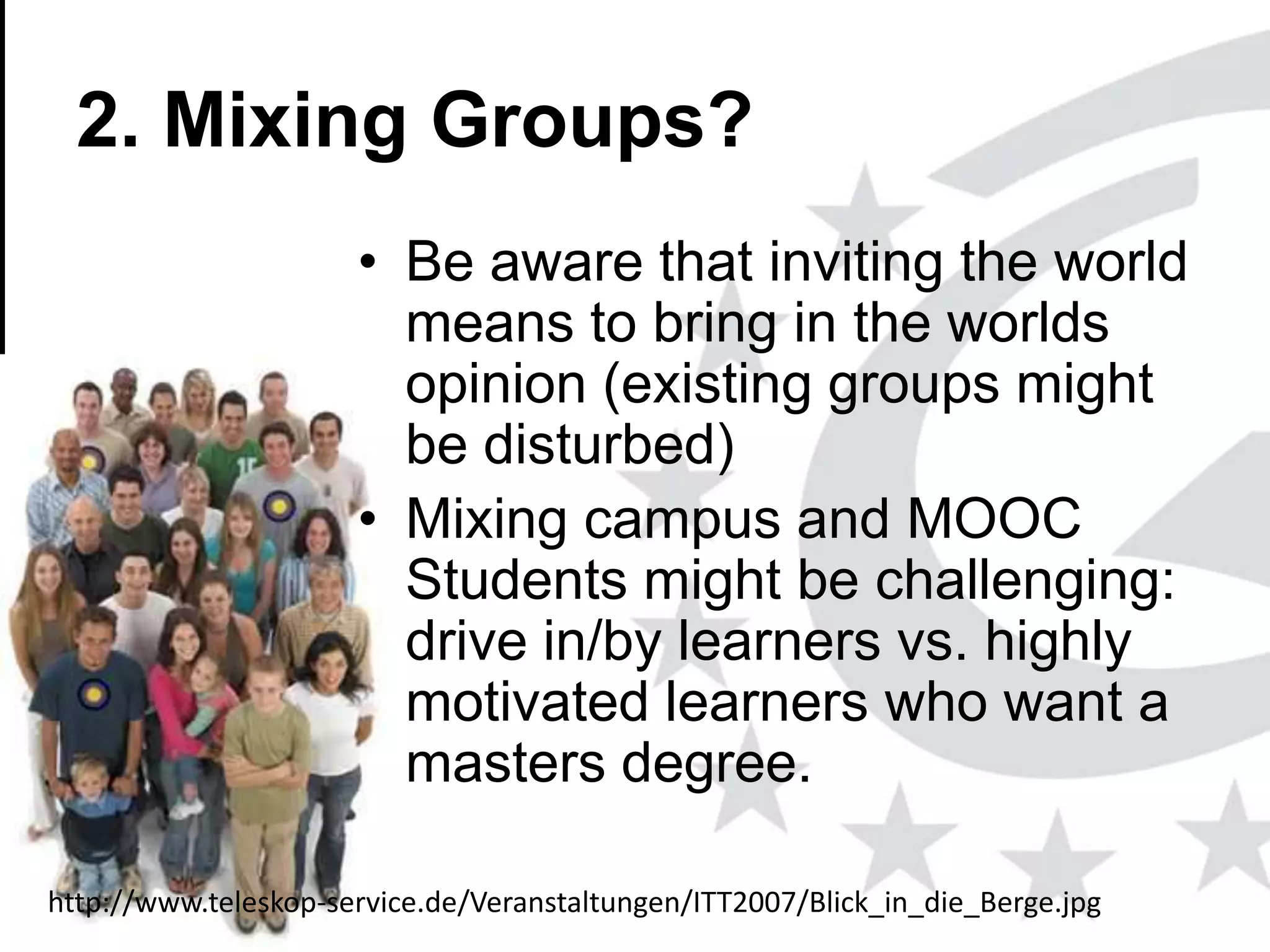 2. Mixing Groups?
• Be aware that inviting the world
means to bring in the worlds
opinion (existing groups might
be disturbed)
• Mixing campus and MOOC
Students might be challenging:
drive in/by learners vs. highly
motivated learners who want a
masters degree.
http://www.teleskop-service.de/Veranstaltungen/ITT2007/Blick_in_die_Berge.jpg
www.efquel.org

 