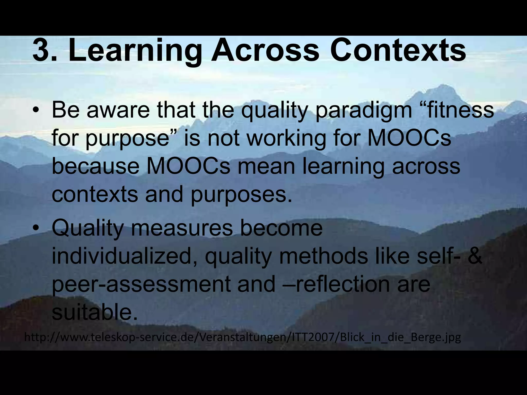 3. Learning Across Contexts
• Be aware that the quality paradigm ―fitness
for purpose‖ is not working for MOOCs
because MOOCs mean learning across
contexts and purposes.
• Quality measures become
individualized, quality methods like self- &
peer-assessment and –reflection are
suitable.
http://www.teleskop-service.de/Veranstaltungen/ITT2007/Blick_in_die_Berge.jpg

 