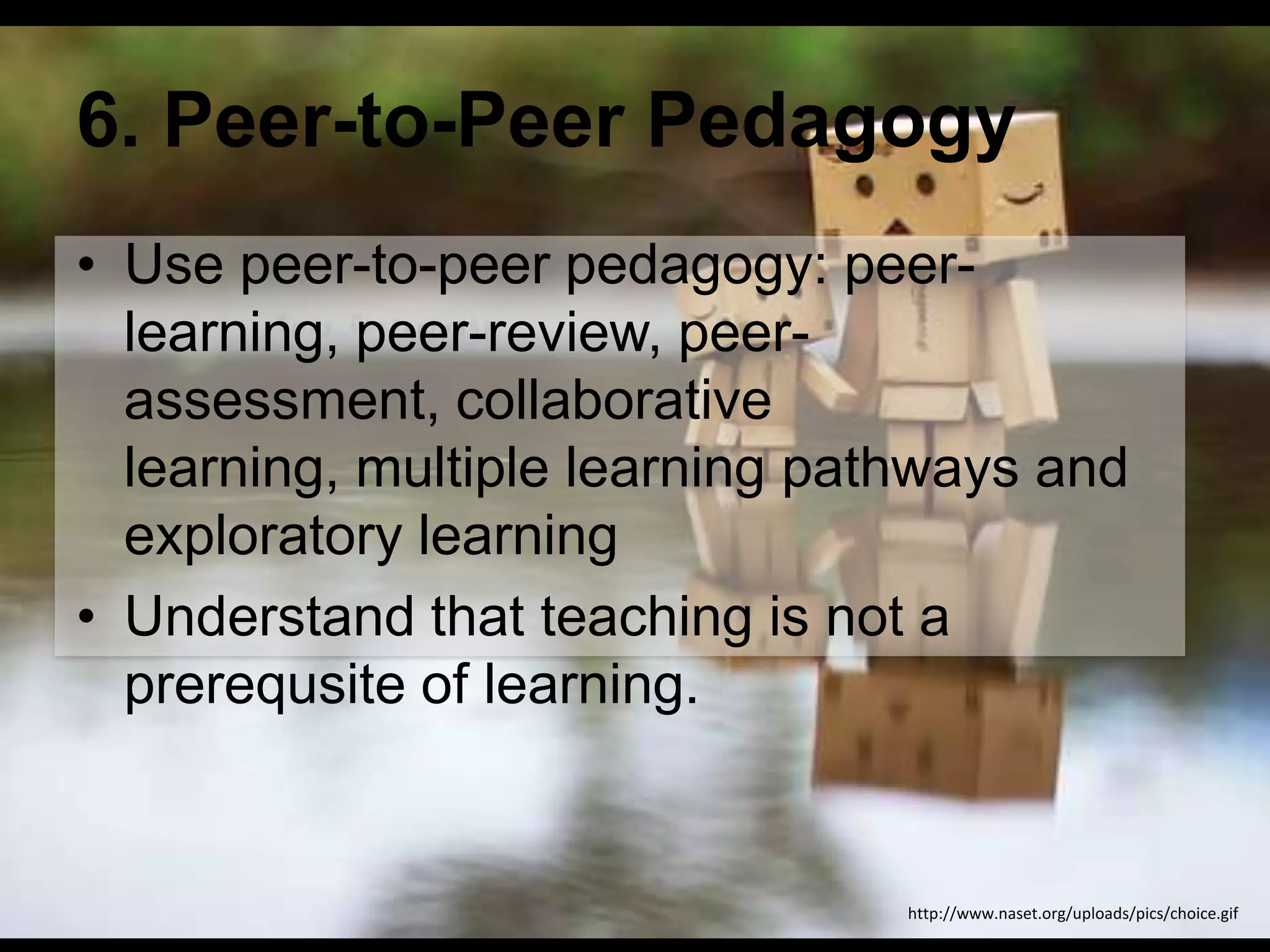 6. Peer-to-Peer Pedagogy
• Use peer-to-peer pedagogy: peerlearning, peer-review, peerassessment, collaborative
learning, multiple learning pathways and
exploratory learning
• Understand that teaching is not a
prerequsite of learning.

http://www.naset.org/uploads/pics/choice.gif

 