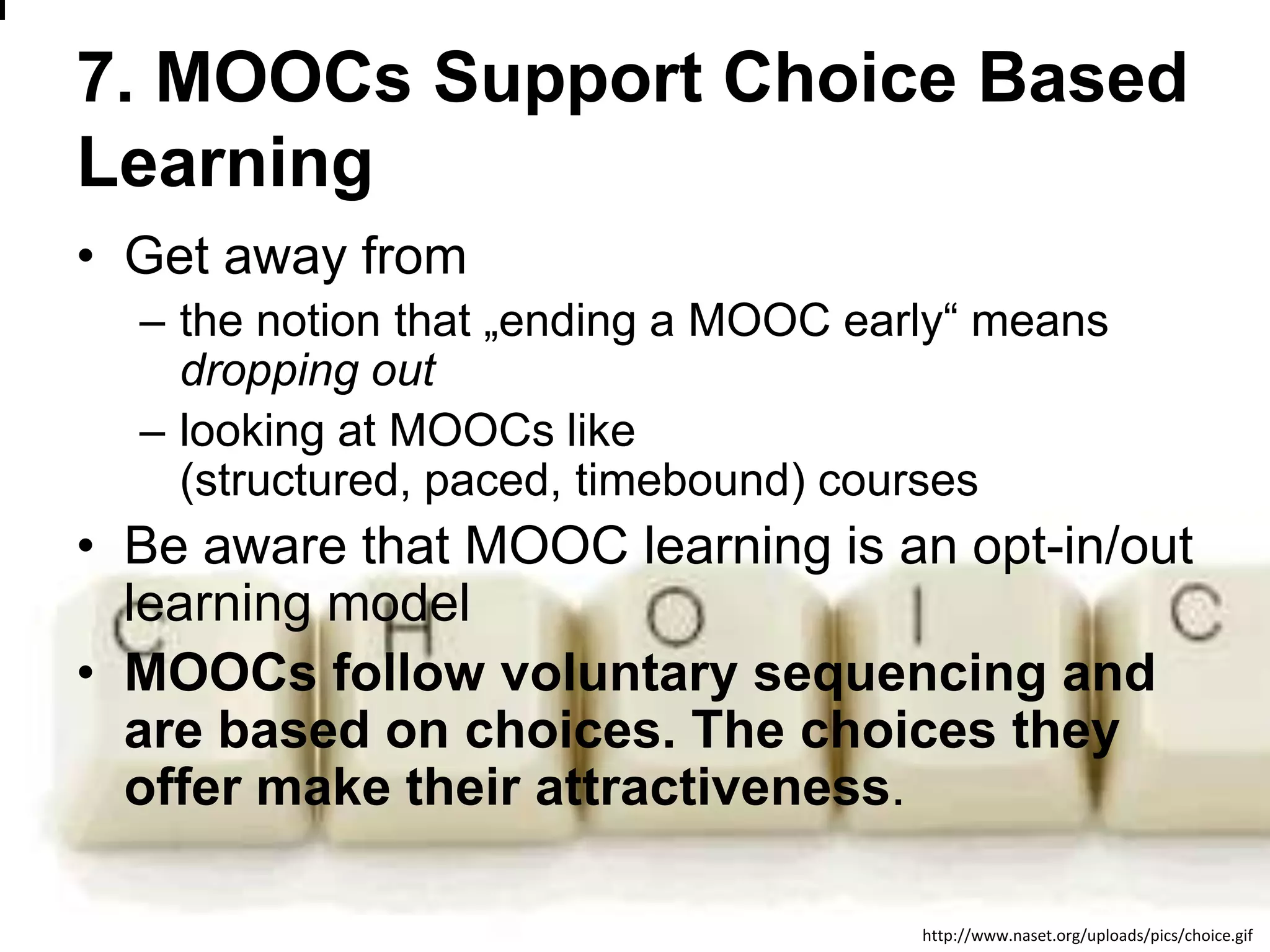 7. MOOCs Support Choice Based
Learning
• Get away from
– the notion that „ending a MOOC early― means
dropping out
– looking at MOOCs like
(structured, paced, timebound) courses

• Be aware that MOOC learning is an opt-in/out
learning model
• MOOCs follow voluntary sequencing and
are based on choices. The choices they
offer make their attractiveness.
www.efquel.org
http://www.naset.org/uploads/pics/choice.gif

 