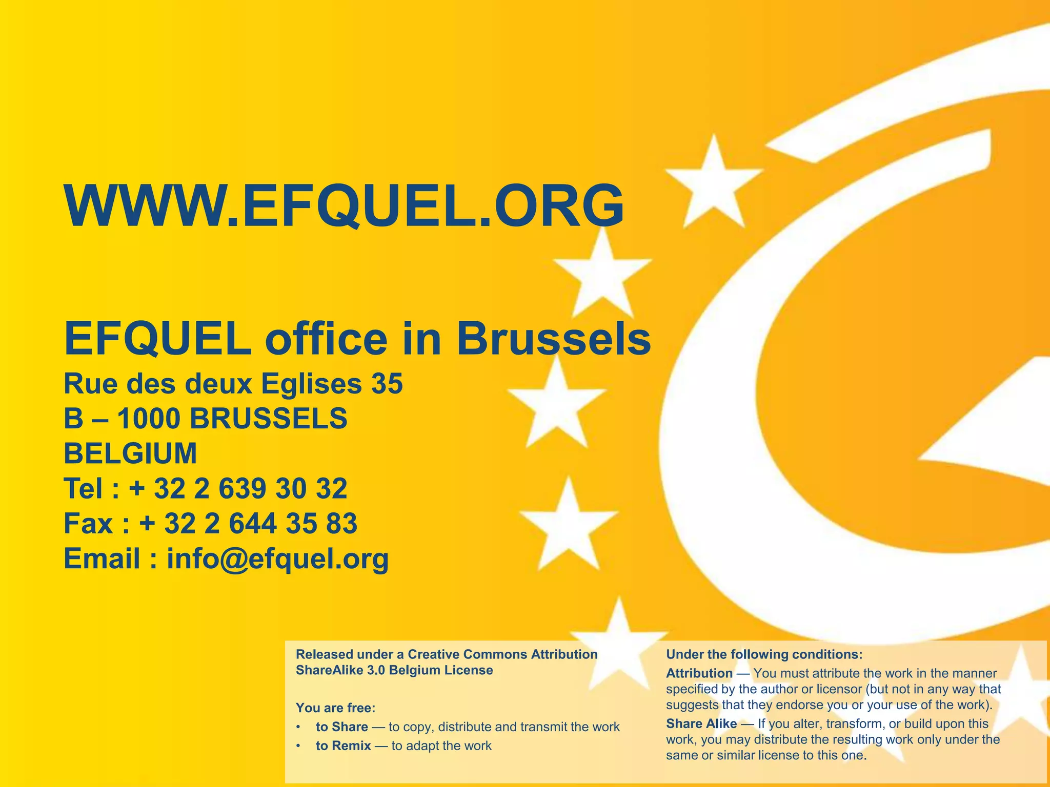 WWW.EFQUEL.ORG
EFQUEL office in Brussels
Rue des deux Eglises 35
B – 1000 BRUSSELS
BELGIUM
Tel : + 32 2 639 30 32
Fax : + 32 2 644 35 83
Email : info@efquel.org

Released under a Creative Commons Attribution
ShareAlike 3.0 Belgium License

www.efquel.org

You are free:
• to Share — to copy, distribute and transmit the work
• to Remix — to adapt the work

Under the following conditions:
Attribution — You must attribute the work in the manner
specified by the author or licensor (but not in any way that
suggests that they endorse you or your use of the work).
Share Alike — If you alter, transform, or build upon this
work, you may distribute the resulting work only under the
same or similar license to this one.

 