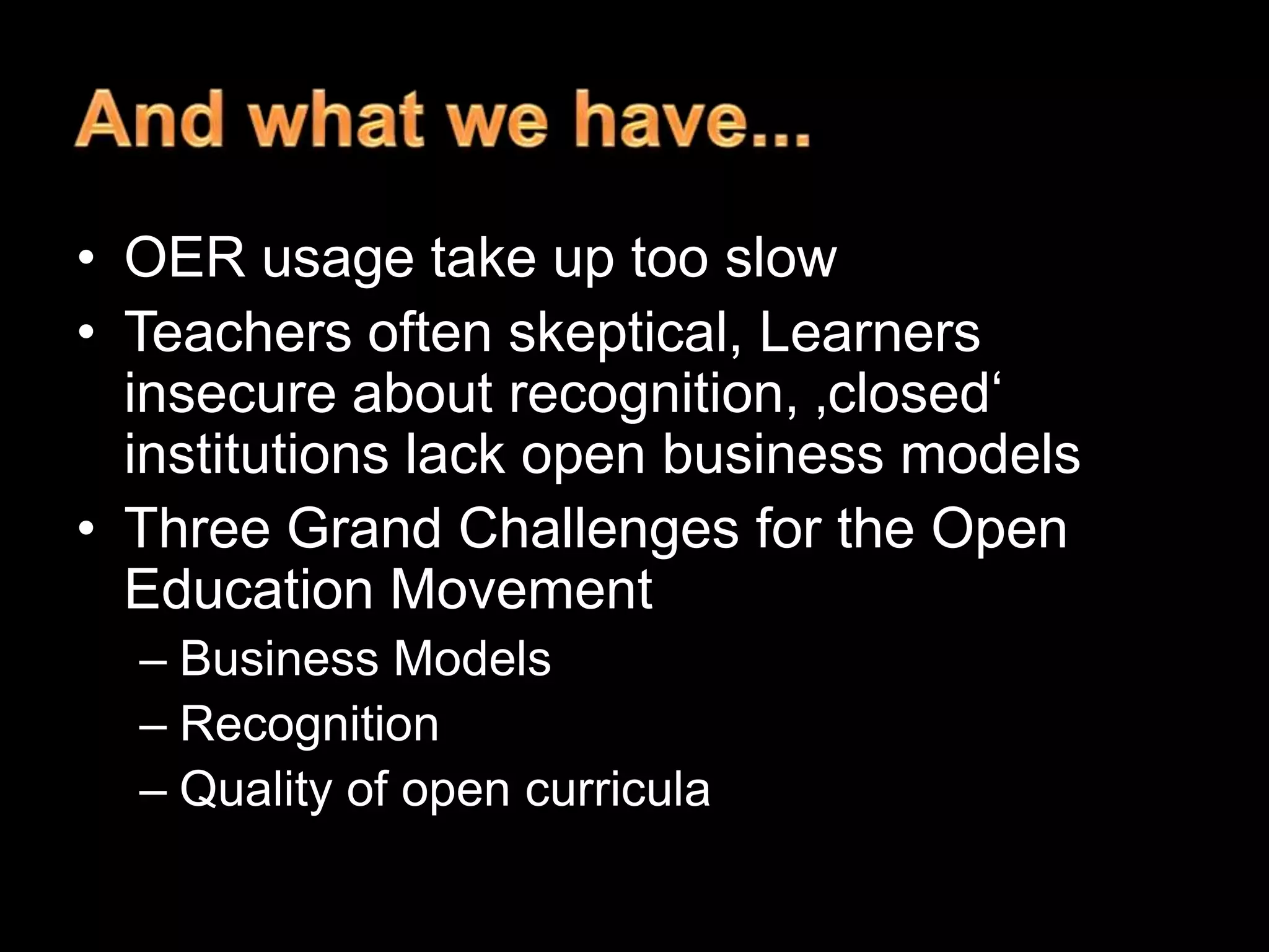 • OER usage take up too slow
• Teachers often skeptical, Learners
insecure about recognition, ‚closed‗
institutions lack open business models
• Three Grand Challenges for the Open
Education Movement
– Business Models
– Recognition
– Quality of open curricula

 