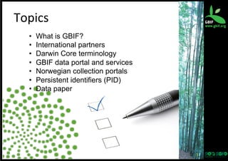 Topics	
  
• 
• 
• 
• 
• 
• 
• 

What is GBIF?
International partners
Darwin Core terminology
GBIF data portal and services
Norwegian collection portals
Persistent identifiers (PID)
Data paper

2	
  

 
