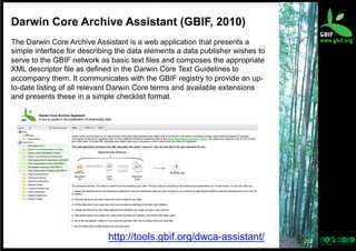 Darwin Core Archive Assistant (GBIF, 2010)
The Darwin Core Archive Assistant is a web application that presents a
simple interface for describing the data elements a data publisher wishes to
serve to the GBIF network as basic text files and composes the appropriate
XML descriptor file as defined in the Darwin Core Text Guidelines to
accompany them. It communicates with the GBIF registry to provide an upto-date listing of all relevant Darwin Core terms and available extensions
and presents these in a simple checklist format.

http://tools.gbif.org/dwca-assistant/

20	
  

 