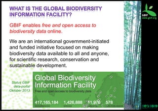 GBIF enables free and open access to
biodiversity data online.
We are an international government-initiated
and funded initiative focused on making
biodiversity data available to all and anyone,
for scientific research, conservation and
sustainable development.
Status GBIF
data-portal
Oktober 2013

3	
  

 