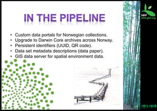 • 
• 
• 
• 
• 

Custom data portals for Norwegian collections.
Upgrade to Darwin Core archives across Norway.
Persistent identifiers (UUID, QR code).
Data set metadata descriptions (data paper).
GIS data server for spatial environment data.

37	
  

 