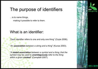 The purpose of identifiers
…is to name things,
making it possible to refer to them.

What is an identifier:
“Each identifier refers to one and only one thing” (Coyle 2006).
“An association between a string and a thing” (Kunze 2003).
“A stated association between a symbol and a thing; that the
symbol may be used to unambiguously refer to the thing
within a given context” (Campbell 2007).

43	
  

 