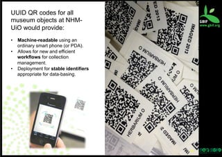 UUID QR codes for all
museum objects at NHMUiO would provide:
•  Machine-readable using an
ordinary smart phone (or PDA).
•  Allows for new and efficient
workflows for collection
management.
•  Deployment for stable identifiers
appropriate for data-basing.

44	
  

 