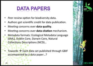 • 
• 
• 
• 
• 

Peer	
  review	
  op?on	
  for	
  biodiversity	
  data.	
  
Authors	
  get	
  scien?ﬁc	
  credit	
  for	
  data	
  publica?on.	
  
Mee?ng	
  concerns	
  over	
  data	
  quality.	
  
Mee?ng	
  concerns	
  over	
  data	
  cita/on	
  mechanism.	
  
Metadata	
  formats:	
  Ecological	
  Metadata	
  Language	
  
(EML),	
  Dublin	
  Core,	
  Darwin	
  Core,	
  Natural	
  
Collec?ons	
  Descrip?ons	
  (NCD)…	
  

•  Towards	
  à	
  Each	
  data	
  set	
  published	
  through	
  GBIF	
  
accompanied	
  by	
  a	
  data	
  paper…?	
  
49

 