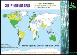 Norway joined GBIF in February 2004.
The	
  low	
  membership	
  coverage	
  in	
  Africa	
  and	
  Asia	
  is	
  an	
  important	
  gap!

5	
  

 