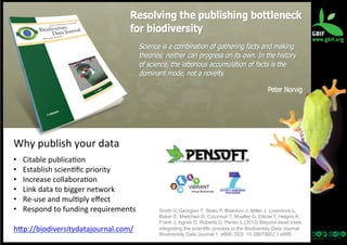 Why	
  publish	
  your	
  data	
  
	
  

• 
• 
• 
• 
• 
• 

Citable	
  publica?on	
  
Establish	
  scien?ﬁc	
  priority	
  
Increase	
  collabora?on	
  
Link	
  data	
  to	
  bigger	
  network	
  
Re-­‐use	
  and	
  mul?ply	
  eﬀect	
  
Respond	
  to	
  funding	
  requirements	
  

hqp://biodiversitydatajournal.com/	
  	
  

Smith V, Georgiev T, Stoev P, Biserkov J, Miller J, Livermore L,
Baker E, Mietchen D, Couvreur T, Mueller G, Dikow T, Helgen K,
Frank J, Agosti D, Roberts D, Penev L (2013) Beyond dead trees:
integrating the scientific process in the Biodiversity Data Journal.
Biodiversity Data Journal 1: e995. DOI: 10.3897/BDJ.1.e995

 