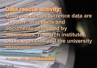 Data rescue activity:
Many species occurrence data are
“hidden” in reports and
documents produced by
universities, research institutes,
public agencies and the university
museums.
Project with Artsdatabanken
Photo by: Niklas Bildhauer

 