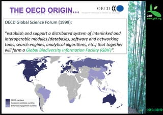OECD	
  Global	
  Science	
  Forum	
  (1999):	
  
	
  
“establish	
  and	
  support	
  a	
  distributed	
  system	
  of	
  interlinked	
  and	
  
interoperable	
  modules	
  (databases,	
  so6ware	
  and	
  networking	
  
tools,	
  search	
  engines,	
  analy:cal	
  algorithms,	
  etc.)	
  that	
  together	
  
will	
  form	
  a	
  Global	
  Biodiversity	
  Informa:on	
  Facility	
  (GBIF)”.	
  

6	
  

 